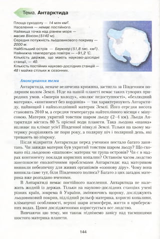 Тема. Антарктида
Площа суходолу — 14 млн км2.
Населення — немає постійного.
Найвища точка над рівнем моря —
масив Вінсон (5140 м).
Середня потужність льодовикового покриву —
2000 м.
Найбільший острів — Беркнер (51,8 тис. км2).
Найнижча температура повітря 91,2 °С.
Кількість держав, що мають науково-дослідні
станції, — 40.
Кількість постійних науково-дослідних станцій —
48 і майже стільки ж сезонних.
Анонсування теми
Антарктида, неначе величезна крижина, застигла за Південним по­
лярним колом Землі. Ніде на нашій планеті немає таких суворих при­
родних умов. «Імперія холоду», «полюс недоступності», «безлюдний
материк», «континент без кордонів» —так характеризують Антаркти­
ду, найвищий і найхолодніший материк Землі. Його середня висота
становить 2040 м, а середня температура найтеплішого місяця є міну­
совою. Материк укритий товстим шаром льоду (2-4 км). Льоди Ан­
тарктиди містять 80 % прісної води планети. Така льодова «шапка»
впливає на клімат усієї Південної півкулі Землі. Тільки на цьому ма­
терику розрізняють не пори року, а полярну ніч і полярний день, які
тривають по півроку.
Після відкриття Антарктиди перед ученими постало багато запи­
тань. Чи завжди материк був укритий товстим шаром льоду? Що схо­
вано під льодовою «шапкою»: материк чи група островів? Чи є в над­
рах континенту поклади корисних копалин? Останнім часом людство
занепокоєне екологічними проблемами Антарктиди: над материком
виявили небезпечну для живих організмів «озонову діру». Чому вона
виникла саме тут, біля Південного полюса? Багато з цих загадок мате­
рика вже розгадано вченими.
В Антарктиді немає постійного населення. Антарктида не нале­
жить жодній із держав. Тільки на науково-дослідних станціях учені
різних країн, зокрема й України, змінюючись щороку, досліджують
льодовиковий покрив, підлідний рельєф материка, корисні копалини,
кліматичні особливості, верхні шари атмосфери, життя в прибереж­
них водах. Цими дослідженнями користується все людство.
Вивчаючи цю тему, ми також піднімемо завісу над таємницями
шостого материка планети.
144
 