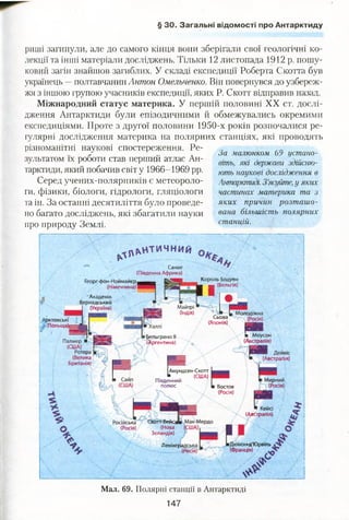§ ЗО. Загальні відомості про Антарктиду
риші загинули, але до самого кінця вони зберігали свої геологічні ко­
лекції та інші матеріали досліджень. Тільки 12 листопада 1912 р. пошу­
ковий загін знайшов загиблих. У складі експедиції Роберта Скотта був
українець —полтавчанин Антон Омельченко. Він повернувся до узбереж­
жя з іншою групою учасників експедиції, яких Р. Скотт відправив назад.
Міжнародний статус материка. У першій половині XX ст. дослі­
дження Антарктиди були епізодичними й обмежувались окремими
експедиціями. Проте з другої половини 1950-х років розпочалися ре­
гулярні дослідження материка на полярних станціях, які проводять
різноманітні наукові спостереження. Ре-
/ ,, За малюнком Ьу устано-
зультатом їх роботи став першии атлас Ан- вшь> жі ()ержаш з(Мат)_
тарктиди, який побачив світ у 1966-1969 рр. ють наукові дослідження в
Серед учених-полярників є метеороло- Антарктиді. З’ясуйте, у яких
ги, фізики, біологи, гідрологи, гляціологи частинах материка та з
та ін. За останні десятиліття було проведе- яких причин розташо-
но багато досліджень, які збагатили науки вана більшість полярних
про природу Землі. станцій.
Академік
Вернадський
І (Україна) Майтрі
(Індія) ■ и Молодіжна
Сьова (Росія)
(Японія) І'АЗВЗ
жтовські
(Польща):
а Моусон
(Австралія)
£ельгрзноІІ
Аргентина)Палмер ■
(США)
Ротера
(Велика
Британія)
Амундсен-Скотт
■ _ (США)
Південний
полюс 
і Мирний
(Росія)Восток
(Росія)
■ Кейсі
(Австралія)
Російська
(Росія)
котт-тейсі
(Нова
Зеландія)
-д'ЮрвільЛенінп
(Франція)
Мал. 69. Полярні станції в Антарктиді
147
^ р ц н т и ч н и й
Санае
(Південна Африка)
Георг-фон-Ноймайєр^^^_ Ї£*ЗЯЯ|
(Німеччина) Г Л и
Король Бодуен
■ _ (Бельгія)
— Дейвіс
(Австралія)
 