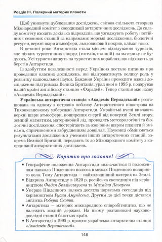 Розділ III. Полярний материк планети
Щоб уникнути дублювання досліджень, світова спільнота створила
Міжнародний комітет з координації антарктичних досліджень. До скла­
ду комітету входять декілька підрозділів, що узгоджують роботу постій­
них і сезонних станцій за напрямами: морські дослідження, біологічні
ресурси, верхні шари атмосфери, льодовиковий покрив, клімат тощо.
В останні роки Антарктида стала місцем відвідування туристів,
але ніяких туристичних споруд (готелів, станцій) на материку не бу­
дують. Усі туристи живуть на туристичних кораблях, що підходять до
берегів Антарктиди.
Із здобуттям незалежності перед Україною постало питання про
проведення власних досліджень, які відіграватимуть велику роль у
розвитку національної науки. Бажання України проводити власні до­
слідження підтримала Велика Британія, уряд якої в 1995 р. подарував
нашій країні англійську станцію «Фарадей». Тепер станція має назву
«Академік Вернадський».
Українська антарктична станція «Академік Вернадський» розта­
шована на одному з островів поблизу Антарктичного півострова на
Тихоокеанському узбережжі Антарктиди. Українські вчені вивчають
верхні шари атмосфери, поширення енергії від поверхні Землі вгору,
земний магматизм, материковий лід, проводять метеорологічні та біо­
логічні дослідження, спостерігають за озоновим шаром планети й змі­
нами, спричиненими забрудненням довкілля. Науковці обмінюються
результатами досліджень з ученими інших антарктичних станцій, зо­
крема Великої Британії, передають їх до Міжнародного комітету з ко­
ординації антарктичних досліджень.
Корот ко про головне!
• Географічне положення Антарктиди визначається її положен- '
ням навколо Південного полюса в межах Південного полярно­
го кола. Тому Антарктида —найхолодніший материк на Землі.
• Відкрила Антарктиду в 1820 р. російська експедиція під керів­
ництвом Фадея Беллінсгаузена та Михайла Лазарева.
• Уперше Південного полюса досягла норвезька експедиція під
керівництвом Руаля Амундсена. Другим до цієї точки дістався
англієць Роберт Скотт.
• Антарктида —материк міжнародного співробітництва, що не
належить жодній державі. На ньому розташовані науково-
дослідні станції багатьох країн.
• В Антарктиді з 1995 р. працює українська антарктична станція
«Академік Вернадський».
148
 