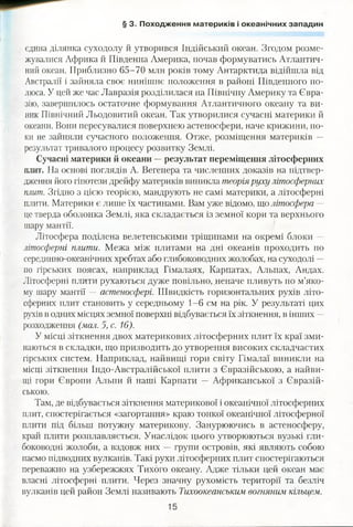 § 3. Походження материків і океанічних западин
єдина ділянка суходолу й утворився Індійський океан. Згодом розме­
жувалися Африка й Південна Америка, почав формуватись Атлантич­
ний океан. Приблизно 65-70 млн років тому Антарктида відійшла від
Австралії і зайняла своє нинішнє положення в районі Південного по­
люса. У цей же час Лавразія розділилася на Північну Америку та Євра­
зію, завершилось остаточне формування Атлантичного океану та ви­
ник Північний Льодовитий океан. Так утворилися сучасні материки й
океани. Вони пересувалися поверхнею астеносфери, наче крижини, по­
ки не зайняли сучасного положення. Отже, розміщення материків —
результат тривалого процесу розвитку Землі.
Сучасні материки й океани —результат переміщення літосферних
плит. На основі поглядів А. Вегенера та численних доказів на підтвер­
дження його гіпотези дрейфу материків виникла теоріяруху літосферних
плит. Згідно з цією теорією, мандрують не самі материки, а літосферні
плити. Материки є лише їх частинами. Вам уже відомо, що літосфера —
це тверда оболонка Землі, яка складається із земної кори та верхнього
шару мантії.
Літосфера поділена велетенськими тріщинами на окремі блоки —
літосферні плити. Межа між плитами на дні океанів проходить по
серединно-океанічних хребтах або глибоководних жолобах, на суходолі —
по гірських поясах, наприклад Гімалаях, Карпатах, Альпах, Андах.
Літосферні плити рухаються дуже повільно, неначе пливуть по м’яко­
му шару мантії — астеносфері. Швидкість горизонтальних рухів літо­
сферних плит становить у середньому 1-6 см на рік. У результаті цих
рухів в одних місцях земної поверхні відбувається їх зіткнення, в інших —
розходження (мал. 5, с. 16).
У місці зіткнення двох материкових літосферних плит їх краї зми­
наються в складки, що призводить до утворення високих складчастих
гірських систем. Наприклад, найвищі гори світу Гімалаї виникли на
місці зіткнення Індо-Австралійської плити з Євразійською, а найви­
щі гори Європи Альпи й наші Карпати — Африканської з Євразій­
ською.
Там, де відбувається зіткнення материкової і океанічної літосферних
плит, спостерігається «загортання» краю тонкої океанічної літосферної
плити під більш потужну материкову. Занурюючись в астеносферу,
край плити розплавляється. Унаслідок цього утворюються вузькі гли­
боководні жолоби, а вздовж них — групи островів, які являють собою
пасмо підводних вулканів. Такі рухи літосферних плит спостерігаються
переважно на узбережжях Тихого океану. Адже тільки цей океан має
власні літосферні плити. Через значну рухомість території та безліч
вулканів цей район Землі називають Тихоокеанським вогняним кільцем.
 