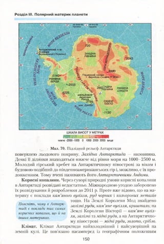 Розділ III. Полярний материк планети
на захід від
Гринвіча
;на схід від
Гринвіча
Антарктичний п-ів
Академік
Вернадський (Україна) ЗАХІДНА
РІВНИНА
^ .3390
О Південний полюс
-у • Амундсен-Скотт (США)5140-
РІВНИНА
БЕРДА
СХІДНА
тнинл РІВНИНА
ШМІДТА
шельфовий -
льодовик
Росса
3795 СХІДНЕ
ПЛАТО
ШКАЛА ВИСОТ У МЕТРАХ
шш.ні іі швяшшшш
нижче -2000-1000 0 1000 2000 3000 вище
• Мал. 70. Підлідний рельєф Антарктиди
поверхнею льодового покриву. Західна Антарктида — низовинна.
Деякі її ділянки знаходяться нижче від рівня моря на 1000-2500 м.
Молодий гірський хребет на Антарктичному півострові за віком і
будовою подібний до південноамериканських гір і, можливо, є їх про­
довженням. Тому вчені називають його Антарктичними Андами.
Корисні копалини. Через суворі природні умови корисні копалини
в Антарктиді розвідані недостатньо. Міжнародною угодою заборонено
їх розвідування й розроблення до 2041 р. Проте вже відомо, що на ма­
терику є поклади кам’яного вугілля, руд чорних і кольорових металів
тощо. На Землі Королеви Мод знайдено
Поясніть, чому в Антарк- залізн ір уд и , кам ’яне вугілля, кришталь', на
тидг є поклади тих самих г, . Т, ... ,
Землі Королеви Віктори — кам яне вигіл-
корисних копалин, що и на 1 . 1 ,
інших материках. л я >залізні та мідні РУди’а на Антарктично­
му півострові —мідні руди, золото, срібло.
Клімат. Клімат Антарктиди найхолодніший і найсуворіший на
земній кулі. Це пов’язано насамперед із географічним положенням
150
 