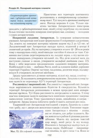 Розділ III. Полярний материк планети
Охарактеризуйте арктич- Практично вся територія континенту
ний і субарктичний кліма- розташована в антарктичному кліматич-
тичні пояси, використав- ному поясі. Тут панують арктичні повітряні
ши кліматичну карту. маси. Погода морозна й суха. Тільки пів­
нічна частина Антарктичного півострова
заходить у субантарктичний пояс, який улітку перебуває під впливом
більш теплих і вологих помірних повітряних мас, а взимку —холодних
і сухих антарктичних.
Покривний льодовик Антарктиди. Із суворими кліматичними
умовами Антарктиди пов’язане формування її покривного зледеніння.
Лід лежить на поверхні материка міцним шаром від 2 до 4,5 тис. м!
Льодовиковий щит Антарктиди нагадує купол, піднятий у центрі й
знижений до країв. Лід на материку утворився всього 1/)-20 млн років
тому з нашарувань снігу, який випадає постійно й ніколи не тане. Сні­
жинки поступово перетворювалися на льодяні зерна, а під вагою піз­
ніших нашарувань утворився щільний лід. Під дією власної ваги лід
поступово сповзає в океан, утворюючи шельфові льодовики (мал. 72).
Вони є ніби морським продовженням льодового покриву материка.
Найбільший із них —льодовик Росса, який за площею майже дорівнює
території України. Окремі частини льодовика, досягши моря, відламу­
ються й утворюють величезні айсберги.
Зрідка трапляються ділянки материка, вільні від льоду, а влітку —
і від снігу. їх називають антарктичними оазисами. Загальна площа та­
ких оазисів не перевищує 0,3 % території Антарктиди.
Рослинність і тваринний світ. Рослинність і тваринний світ Антарк­
тиди вирізняються винятковою бідністю й своєрідністю. Більшість
території Антарктиди розташована в межах природної зони антарк­
тичних пустель. Тут бідна рослинність зосереджена в оазисах. Улітку
кам’яна поверхня оазисів нагрівається сонячним промінням і нагріває
навколишнє повітря. Тому трапляються мохи, лишайники, в озерах —
водорості. Зрідка можна побачити гриби й навіть квіткові рослини.
Тваринний світ Антарктиди пов’язаний з морем, багатим на планк­
тон і рибу, що є джерелом живлення ссавців і птахів. Типовими твари­
нами Антарктиди є пінгвіни — птахи,
які не літають, але добре плавають. Во­
ни живляться рибою й різними ракопо­
дібними. Мають під шкірою товстий
шар жиру, який рятує їх від холоду.
Пінгвінів в Антарктиді налічується де­
кілька видів. Найбільші — імператор­
ські пінгвіни, їх зріст сягає 1 м. Вони не
152
Мал. 72. Шельфовий льодовик
 