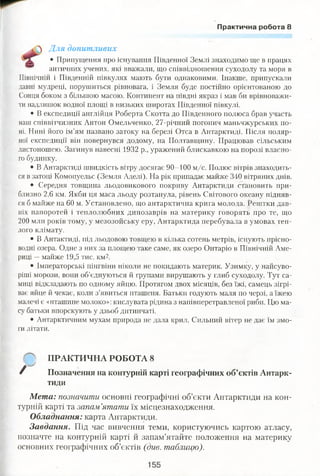 Практична робота 8
і ^ Для допитливих
• Припущення про існування Південної Землі знаходимо ще в працях
античних учених, які вважали, що співвідношення суходолу та моря в
Північній і Південній півкулях мають бути однаковими. Інакше, припускали
давні мудреці, порушиться рівновага, і Земля буде постійно орієнтованою до
Сонця боком з більшою масою. Континент на півдні якраз і мав би врівноважи­
ти надлишок водної площі в низьких широтах Південної півкулі.
• В експедиції англійця Роберта Скотта до Південного полюса брав участь
наш співвітчизник Антон Омельченко, 27-річний погонич маньчжурських по­
ні. Нині його ім’ям названо затоку на березі Отса в Антарктиді. Після поляр­
ної експедиції він повернувся додому, на Полтавщину. Працював сільським
листоношею. Загинув навесні 1932 р., уражений блискавкою на порозі власно­
го будинку.
• В Антарктиді швидкість вітру досягає 90-100 м/с. Полюс вітрів знаходить­
ся в затоці Комопуельс (Земля-Аделі). На рік припадає майже 340 вітряних днів.
• Середня товщина льодовикового покриву Антарктиди становить при­
близно 2,6 км. Якби ця маса льоду розтанула, рівень Світового океану підняв­
ся б майже на 60 м. Установлено, що антарктична крига молода. Рештки дав­
ніх папоротей і теплолюбних динозаврів на материку говорять про те, що
200 млн років тому, у мезозойську еру, Антарктида перебувала в умовах теп­
лого клімату.
• В Антактиді, під льодовою товщею в кілька сотень метрів, існують прісно­
водні озера. Одне з них за площею таке саме, як озеро Онтаріо в Північній Аме­
риці —майже 19,5 тис. км2.
• Імператорські пінгвіни ніколи не покидають материк. Узимку, у найсуво-
ріші морози, вони об’єднуються й групами вирушають у глиб суходолу. Тут са­
миці відкладають по одному яйцю. Протягом двох місяців, без їжі, самець зігрі­
ває яйце й чекає, коли з’явиться пташеня. Батьки годують маля по черзі, а їжею
малечі є «пташине молоко»: кислувата рідина з напівперетравленої риби. Цю ма­
су батьки впорскують у дзьоб дитинчаті.
• Антарктичним мухам природа не дала крил. Сильний вітер не дає їм змо­
ги літати.
ПРАКТИЧНА РОБОТА 8
Позначення на контурній карті географічних об’єктів Антарк­
тиди
Мета: позначити основні географічні об’єкти Антарктиди на кон­
турній карті та запам’ятати їх місцезнаходження.
Обладнання: карта Антарктиди.
Завдання. Під час вивчення теми, користуючись картою атласу,
позначте на контурній карті й запам’ятайте положення на материку
основних географічних об’єктів (див. таблицю).
 