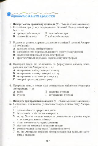 ОЦІНЮЄМО ВЛАСНІ ЗДОБУТКИ
І. Виберіть одну правильну відповідь (0—1 бал за кожне завдання).
1. Геологічна ера, у яку сформувався Великий Вододільний хре­
бет, —це
А протерозойська ера В мезозойська ера
Б палеозойська ера Г кайнозойська ера
2. Родовища рудних корисних копалин у західній частині Австра­
лії пов’язані з
А давньою корою вивітрювання
Б магматичними породами давнього поясу складчастості
В осадовими породами чохла платформи
Г кристалічними породами фундаменту платформи
3. Повітряні маси, які впливають на формування клімату цент­
ральних частин Антарктиди, —це
А антарктичні влітку, помірні взимку
Б антарктичні взимку, помірні влітку
В антарктичні протягом усього року
Г помірні протягом усього року
4. Природна зона, у межах якої розташована майже вся територія
Антарктиди, —це
А тайга В арктичні пустелі
Б тундра Г антарктичні пустелі
II. Виберіть три правильні відповіді (0—3 бали за кожне завдання).
5. Основними причинами унікальності органічного світу Австра­
лії є
1 одноманітність природних умов
2 ізольованість від інших материків
3 те, що більша частина материка розташована в умовах спри­
ятливого для життя клімату
4 пізнє заселення материка людьми
5 відсутність хижаків і копитних тварин
6 розташування материка в Південній півкулі
7 те, що Австралія першою відокремилася від давнього мате­
рика Гондвани
157
 