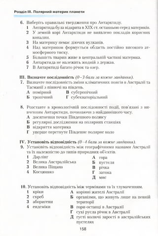 Розділ III. Полярний материк планети
6. Виберіть правильні твердження про Антарктиду.
1 Антарктида була відкрита в XIX ст. останньою серед материків.
2 У земній корі Антарктиди не виявлено покладів корисних
копалин.
3 На материку немає діючих вулканів.
4 Над материком формується область постійно високого ат­
мосферного тиску.
5 Більшість тварин живе в центральній частині материка.
6 Антарктида не належить жодній з держав.
7 В Антарктиді багато річок та озер.
III. Визначте послідовність (0—3 бали за кожне завдання).
7. Визначте послідовність зміни кліматичних поясів в Австралії та
Тасманії з півночі на південь.
А помірний В субтропічний
Б тропічний Г субекваторіальний
8. Розставте в хронологічній послідовності події, пов’язані з ви­
вченням Антарктиди, починаючи з найдавнішого часу.
А досягнення точки Південного полюсу
Б регулярні дослідження на полярних станціях
В відкриття материка
Г уперше перетнуте Південне полярне коло
IV. Установіть відповідність (0 -4 бали за кожне завдання).
9. Установіть відповідність між географічними назвами Австралії
та їх належністю до типів природних об’єктів.
1 Дарлінг А гора
2 Велика Австралійська Б пустеля
3 Велика Піщана В річка
4 Косцюшко Г затока
Д мис
, Установіть відповідність між термінами та їх тлумаченням.
1 кріки А корінні жителі Австралії
2 скреб Б організми, що живуть лише на певній
3 аборигени території
4 ендеміки В гори-останці в Австралії
Г сухі русла річок в Австралії
Д густі колючі зарості в австралійських
пустелях
158
 