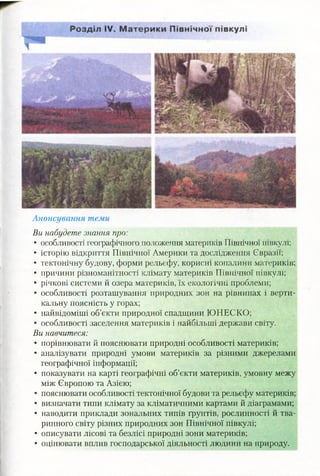 Анонсування теми
Ви набудете знання про:
• особливості географічного положення материків Північної півкулі;
• історію відкриття Північної Америки та дослідження Євразії;
• тектонічну будову, форми рельєфу, корисні копалини материків;
• причини різноманітності клімат};' материків Північної півкулі;
• річкові системи й озера материків, їх екологічні проблеми;
• особливості розташування природних зон на рівнинах і верти­
кальну поясність у горах;
• найвідоміші об’єкти природної спадщини ЮНЕСКО;
• особливості заселення материків і найбільші держави світу.
Ви навчитеся:
• порівнювати й пояснювати природні особливості материків;
• аналізувати природні умови материків за різними джерелами
географічної інформації;
• показувати на карті географічні об’єкти материків, умовну межу
між Європою та Азією;
• пояснювати особливості тектонічної будови та рельєфу материків;
• визначати типи клімату за кліматичними картами й діаграмами;
• наводити приклади зональних типів ґрунтів, рослинності й тва­
ринного світу різних природних зон Північної півкулі;
• описувати лісові та безлісі природні зони материків;
• оцінювати вплив господарської діяльності людини на природу.
 