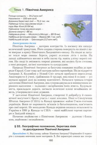 Тема 1. Північна Америка
Площа суходолу — 24,2 млн км2.
Населення — 550 млн осіб.
Довжина берегової лінії — 75,5 тис. км.
Найвища точка над рівнем моря —
гора Мак-Кінлі (6194 м).
Найнижча точка від рівня моря —
Долина смерті (-8 6 м).
Найдовша річка — Міссісіпі (з Міссурі —6019 км).
Найбільше за площею озеро — Верхнє(82,1тис. км2).
Найбільший острів — Гренландія (2,2 млн км2).
Анонсування теми
Північна Америка — материк контрастів. Із космосу він нагадує
величезний трикутник. Його ширша сторона повернута на північ і на­
че вмерзає в кригу Північного Льодовитого океану. На півдні ж лагід­
не тепле море омиває береги, укриті зеленню лісів і полів. На
заході здіймаються високо в небо пасма гір, навіть улітку вкриті сні­
гом. На сході їх змінюють широкі рівнини, які колись були степами,
а нині розорані, засіяні пшеницею та кукурудзою.
Природа Північної Америки за багатьма ознаками подібна до при­
роди Євразії. Саме тому цей материк вабив європейців. Після відкриття
Америки X. Колумбом у Новий Світ почали прибувати переселенці.
Авантюристи й учені, грабіжники й трударі, мисливці й селяни -- усі
шукали кращої долі на новому континенті. Почалася тривала історія
заселення Північної Америки, яка супроводжувалася винищенням ко­
рінного населення — індіанців і загарбанням їхніх земель. Будували
міста, прокладали дороги, засівали величезні площі незайманих зе­
мель, утворювалися нові держави.
У заселенні Північної Америки, створенні її добробуту й еконо­
мічної могутності брали участь і наші земляки. Нині в Сполучених
Штатах Америки (СШ А) та Канаді проживає майже 2 млн етнічних
українців. Вони не поривають зв’язків із батьківщиною, пам’ятають
про свої корені. Не випадково Канада першою визнала незалежність
України в 1991 р. Канада та США —наші найбільші торгові партне­
ри в Західній півкулі.
Почнемо знайомство з Північною Америкою — далекою і близь­
кою, знайомою і незнайомою.
§ 32. Географічне положення, берегова лінія
та дослідження Північної Америки
Пригадайте: 1. Яку площу займає Північна Америка? Порівняйте її терито­
рію з площами вивчених вами материків. 2. Які характерні ознаки має геогра-
 
