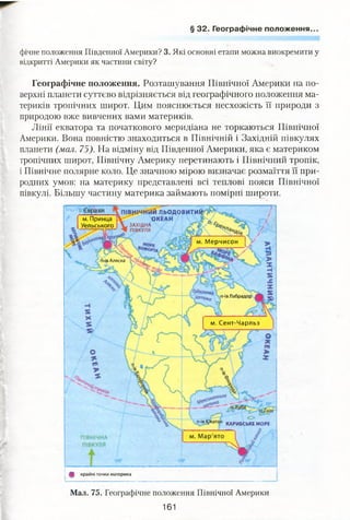 § 32. Географічне положення.
фічне положення Південної Америки? 3. Які основні етапи можна виокремити у
відкритті Америки як частини світу?
Географічне положення. Розташування Північної Америки на по­
верхні планети суттєво відрізняється від географічного положення ма­
териків тропічних широт. Цим пояснюється несхожість її природи з
природою вже вивчених вами материків.
Лінії екватора та початкового меридіана не торкаються Північної
Америки. Вона повністю знаходиться в Північній і Західній півкулях
планети (мал. 75). На відміну від Південної Америки, яка є материком
тропічних широт, Північну Америку перетинають і Північний тропік,
і Північне полярне коло. Це значною мірою визначає розмаїття її при­
родних умов: на материку представлені всі теплові пояси Північної
півкулі. Більшу частину материка займають помірні широти.
1Й ЛЬОДОВИТИІИ«^
ОКЕАНм. Принца
Уельського ЗАХІДНА
ПІВКУЛЯ
м. Мерчисон
й*ів Аляска
п-ів Лабрадор
м. Сент-Чарльз
КАРИБСЬКЕ МОРЕ
& крайні точки материка
Мал. 75. Географічне положення Північної Америки
161
 