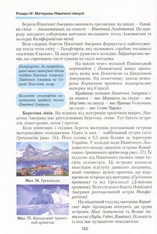 Розділ IV. Материки Північної півкулі
Поміркуйте, до природних
умов якого материка більш
подібна Північна Америка:
Південної Америки чи Єв­
разії. Поясніть, чому.
Визначте географічні ко­
ординати крайніх точок
Північної Америки.
Береги Північної Америки омивають три океани: на заході —Тихий,
на сході —Атлантичний, на півночі —Північний Льодовитий. На при­
роду західного узбережжя материка впливають тепла Аляскинська та
холодна Каліфорнійська течії.
Біля східних берегів Північної Америки формується найпотужні­
ша тепла течія світу —Гольфстрім, яку називають «трубою теплового
опалення Європи». їй назустріч рухається холодна Лабрадорська те­
чія, що спричинює часті тумани на сході материка.
На півдні через вузький Панамський
перешийок і Панамський канал прохо­
дить межа між Північною та Південною
Америкою. На північному заході неши­
рока Берингова протока відокремлює
материк від Євразії.
Крайніми точками Північної Америки є:
на півночі —мис Мерчисон, на півдні —мис
Мар’ято, на заході —мис Принца Уельського,
на сході —мис Сент- Чарльз.
Берегова лінія. На відміну від материків тропічних широт, Пів­
нічна Америка має розчленовану берегову лінію. Тут багато остро­
вів, півостровів, заток і проток.
Біля північних і східних берегів материка розташовані острови
материкового походження. Один із них — найбільший острів світу
Гренландія (мал. 76). Його площа в 3,5 раза більша за територію
України. У холодні води Північного Льо­
довитого океану занурені острови Канад­
ського Арктичного архіпелагу (мал. 77). їх
відділяє від Північного полюса лише ти­
сяча кілометрів. Ці острови виникли
внаслідок відступу давнього льодовика,
який «виорав» вузькі протоки, що відо­
кремили острови від материка (Гудзонова
протока) та від Гренландії (Дейвісова
протока). Біля східного берега Північної
Америки розташований острів Ньюфа­
ундленд.
На південний схід від материка Кариб­
ське море гірляндою оточують дві групи
островів: Малі Антильські та Великі Ан-
77 Канадський Арктич- шильські (Куба, Гаїті, Ямайка). Більшість
ний архіпелаг із них має вулканічне походження.
Мал. 76. Гренландія
Мал
162
 