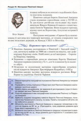 Розділ IV. Материки Північної півкулі
іспанці побачили величезні стада бізонів і бага­
то поселень індіанців.
Північно-західні береги Північної Америки
стали відомими європейцям лише у XVIII ст.
їх дослідила російська експедиція під керів­
ництвом Вітуса Беринга й нашого співвітчиз­
ника Олексія Чирикова. Вони відкрили протоку,
відому нині як Берингова, Алеутські острови й
Аляску.
Поступово вихідцями з Європи була колоні­
зована й заселена вся територія материка, де згодом утворилися такі
великі незалежні держави, як Канада, США та Мексика.
Вітус Беринг
Корот ко про головне!
Північна Америка розташована в Північній і Західній півку­
лях/витягнута майже на 7000 км з півночі на південь, має дуже
порізану берегову лінію. Найближчі до неї материки —Євразія
та Південна Америка.
• Першими з європейців досягли північних берегів Північної
Америки нормани (вікінги) у X ст., але їх плавання були надов­
го забуті.
• Освоєння та колонізація материка європейцями почалися
після відкриття Америки Христофором Колумбом у 1492 р.
• Північно-західну частину материка відкрили росіянин Вітус
Беринг та українець Олексій Чириков.
2 .
3.
4*.
5*.
Охарактеризуйте географічне положення Північної Америки за типовим
планом.
Порівняйте ступінь порізаності берегової лінії Північної Америки з мате­
риками тропічних широт.
Назвіть імена мандрівників, які відкрили й досліджували східні й північ­
но-західні частини Північної Америки.
Поясніть відмінності між географічним положенням Північної та Півден­
ної Америки.
Здійсніть подумки мандрівку навколо берегів Північної Америки, почи­
наючи від Панамського каналу, на захід. Назвіть географічні об’єкти, які
ви побачите в дорозі.
Обчисліть протяжність Північної Америки в градусах і кілометрах з пів­
ночі на південь за 95° зх. д. (Пригадайте, чому дорівнює довжина дуги
будь-якого меридіана в 1°).
Визначте протяжність Північної Америки в градусах і кілометрах із захо­
ду на схід за 50° пн. ш., якщо довжина дуги паралелі в 1° становить при­
близно 71,7 км.
164
 