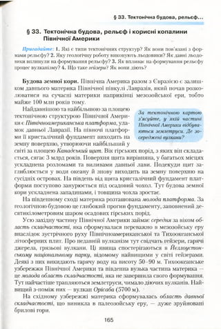 § 33. Тектонічна будова, рельєф..
§ 33. Тектонічна будова, рельєф і корисні копалини
Північної Америки
Пригадайте: і . Які є типи тектонічних структур? Як вони пов’язані з фор­
мами рельєфу? 2. Яку геологічну роботу виконують льодовики? Як давні льодо­
вики вплинули на формування рельєфу? 3. Як впливає на формування рельєфу
процес вулканізму? 4. Що таке гейзери?Як вони діють?
Будова земної кори. Північна Америка разом з Євразією є залиш­
ком давнього материка Північної півкулі Лавразія, який почав розко­
люватися на сучасні материки наприкінці мезозойської ери, тобто
майже 100 млн років тому.
Найдавнішою та найбільшою за площею
тектонічною структурою Північної Амери­
ки є Північноамериканська платформа, ула­
мок давньої Лавразії. На півночі платфор­
ми її кристалічний фундамент виходить на
земну поверхню, утворюючи найбільший у
світі за площею Канадський щит. Вік гірських порід, з яких він склада­
ється, сягає 3 млрд років. Поверхня щита вирівняна, у багатьох місцях
ускладнена розломами та виливами давньої лави. Подекуди щит за­
глиблюється у води океану й знову виходить на земну поверхню на
сусідніх островах. На південь від щита кристалічний фундамент плат­
форми поступово занурюється під осадовий чохол. Тут будова земної
кори ускладнена западинами, і товщина чохла зростає.
На південному сході материка розташована молода платформа. За
геологічною будовою це глибокий прогин фундаменту, заповнений де­
сятикілометровим шаром осадових гірських порід.
Усю західну частину Північної Америки займає середня за віком об­
ласть складчастості, яка сформувалася переважно в мезозойську еру
внаслідок зустрічного руху Північноамериканської та Тихоокеанської
літосферних плит. Про недавній вулканізм тут свідчать гейзери, гарячі
джерела, грязьові вулкани. Ці явища спостерігаються в Йеллоустон-
ському національному парку, відомому найвищими у світі гейзерами.
Деякі з них викидають гарячу воду на висоту 50-90 м. Тихоокеанське
узбережжя Північної Америки та південна вузька частина материка —
це молода область складчастості, яка не завершила свого формування.
Тут найчастіше трапляються землетруси, чимало діючих вулканів. Най­
вищий з-поміж них —вулкан Орісаба (5700 м).
На східному узбережжі материка сформувалась область давньої
складчастості, що виникла в палеозойську еру, — дуже зруйновані
брилові гори.
165
За тектонічною картою
з ’ясуйте, у якій частині
Північної Америки відбува­
ються землетруси. Де зо­
середжені вулкани?
 