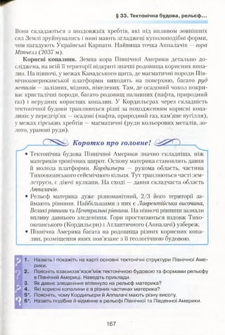 § 33. Тектонічна будова, рельєф.
Вони складаються з поздовжніх хребтів, які під впливом зовнішніх
сил Землі зруйнувались і нині мають згладжені куполоподібні форми,
чим нагадують Українські Карпати. Найвища точка Аппалачів —гора
Мітчелл (2037 м).
Корисні копалини. Земна кора Північної Америки детально до­
сліджена, на всій її території відкриті значні родовища корисних копа­
лин. На півночі, у межах Канадського щита, де магматичні породи Пів­
нічноамериканської платформи виходять на поверхню, багато руд
металів — залізних, мідних, нікелевих. Там, де осадовий чохол покри­
ває кристалічні породи, багато родовищ паливних (нафта, природний
газ) і нерудних корисних копалин. У Кордильєрах через складність
тектонічної будови трапляються різні за походженням корисні копа­
лини: у передгір’ях —осадові (нафта, природний газ, кам’яне вугілля),
у межах гірських хребтів —магматичні (руди кольорових металів, зо­
лото, уранові руди).
Корот ко про головне!
Тектонічна будова Північної Америки значно складніша, ніж
материків тропічних широт. Основу материка становлять давня
й молода платформи. Кордильєри — рухома область, частина
Тихоокеанського сейсмічного кільця. Тут трапляються часті зем­
летруси, є діючі вулкани. На сході —давня складчаста область
Аппалачів.
Рельєф материка дуже різноманітний, 2/3 його території за­
ймають рівнини. Найбільшими з них є Лаврентійська височина,
Великірівнини та Центральнірівнини. На півночі рівнини зазнали
впливу давнього зледеніння. Гори простягаються вздовж Тихо­
океанського (Кордильєри) і Атлантичного (Аппалачі) узбереж.
Північна Америка багата на родовища різних корисних копа­
лин, розміщення яких пов’язане з її геологічною будовою.
, Назвіть і покажіть на карті основні тектонічні структури Північної Аме­
рики.
2. Поясніть взаємозв’язок між тектонічною будовою та формами рельєфу
в Північній Америці. Наведіть приклади.
, Як давнє зледеніння вплинуло на рельєф материка?
. Які корисні копалини є в різних частинах материка?
Поясніть, чому Кордильєри, й Аппалачі мають різну висоту.
*. Назвіть подібне й відмінне в рельєфі Північної та Південної Америки.
167
 