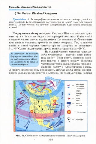 Розділ IV. Материки Північної півкулі
§ 34. Клімат Північної Америки
Пригадайте: 1. Як географічне положення впливає на температурний ре­
жим території? 2. Як формуються постійні вітри на Землі? Назвіть їх основні
типи. 3. Що таке мусони? Які причини їх формування? 4. Як рельєф впливає на
клімат?
Формування клімату материка. Оскільки Північна Америка дуже
витягнута з півночі на південь, температурні показники її північної і
південної частин значно відрізняються. Це пов’язано зі збільшенням
кута падіння сонячних променів на земну поверхню. Так, на півночі
навіть у липні середня температура на материку не перевищує
0 ... +8 °С, а на півдні середньорічна температура вища за +20 °С.
На більшій частині материка панує за­
хідне перенесення — постійні вітри помір­
них широт. Вони несуть насичене воло­
гою повітря з Тихого океану. Південна
частина материка зазнає впливу північно-
східного пасату з Атлантичного океану.
З півночі протягом року проникають північно-східні вітри, які при­
носять холодне й сухе повітря з Арктики. На сході материка, на межі
напрямки
постійних
і сезонних
вітрів
холодні
течії
теплі
течії
волога
погода
суха погода
торнадо
За малюнком 81 поясніть
формування постійних віт­
рів над територією Північ­
ної Америки та їх вплив на
клімат материка.
Мал. 81. Особливості кліматотвірних чинників Північної Америки
168
 
