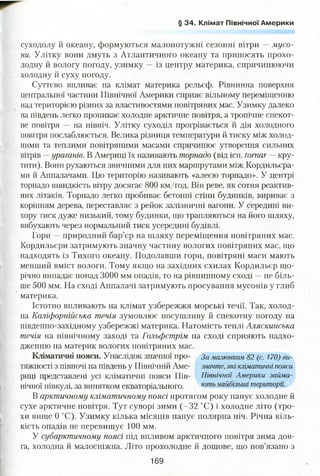 § 34. Клімат Північної Америки
суходолу й океану, формуються малопотужні сезонні вітри —мусо­
ни. Улітку вони дмуть з Атлантичного океану та приносять прохо­
лодну й вологу погоду, узимку — із центру материка, спричинюючи
холодну й суху погоду.
Суттєво впливає на клімат материка рельєф. Рівнинна поверхня
центральної частини Північної Америки сприяє вільному переміщенню
над територією різних за властивостями повітряних мас. Узимку далеко
на південь легко проникає холодне арктичне повітря, а тропічне спекот-
не повітря — на північ. Улітку суходіл прогрівається й дія холодного
повітря послаблюється. Велика різниця температури й тиску між холод­
ними та теплими повітряними масами спричинює утворення сильних
вітрів —ураганів. В Америці їх називають торнадо (від ісп. tomar — кру­
тити). Вони рухаються звичними для них маршрутами між Кордильєра­
ми й Аппалачами. Цю територію називають «алеєю торнадо». У центрі
торнадо швидкість вітру досягає 800 км/год. Він реве, як сотня реактив­
них літаків. Торнадо легко пробиває бетонні стіни будинків, вириває з
корінням дерева, переставляє з рейок залізничні вагони. У середині ви­
хору тиск дуже низький, тому будинки, що трапляються на його шляху,
вибухають через нормальний тиск усередині будівлі.
Гори —природний бар’єр на шляху переміщення повітряних мас.
Кордильєри затримують значну частину вологих повітряних мас, що
надходять із Тихого океану. Подолавши гори, повітряні маси мають
менший вміст вологи. Тому якщо на західних схилах Кордильєр що­
річно випадає понад 3000 мм опадів, то на рівнинному сході —не біль­
ше 500 мм. На сході Аппалачі затримують просування мусонів у глиб
материка.
Істотно впливають на клімат узбережжя морські течії. Так, холод­
на Каліфорнійська течія зумовлює посушливу й спекотну погоду на
південно-західному узбережжі материка. Натомість теплі Аляскинська
течія на північному заході та Гольфстрім на сході сприяють надхо­
дженню на материк вологих повітряних мас.
Кліматичні пояси. Унаслідок значної про- За малюнком 82 (с. 170) ви-
тяжності з півночі на південь у Північній Аме- значте, які кліматичні пояси
риці представлені усі кліматичні пояси Пів- Північної Америки займа-
нічної півкулі, за винятком екваторіального. ють найбільші території.
В арктичному кліматичному поясі протягом року панує холодне й
сухе арктичне повітря. Тут суворі зими (-32 °С) і холодне літо (тро­
хи вище 0 °С). Узимку кілька місяців панує полярна ніч. Річна кіль­
кість опадів не перевищує 100 мм.
У субарктичному поясі під впливом арктичного повітря зима дов­
га, холодна й малосніжна. Літо прохолодне й дощове, що пов’язано з
169
 