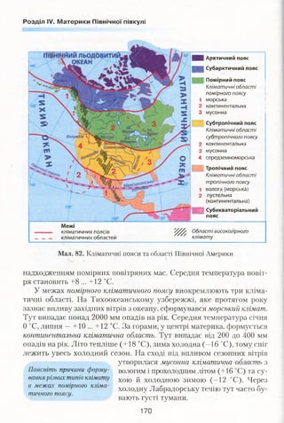 Розділ IV. Материки Північної півкулі
Мал. 82. Кліматичні пояси та області Північної Америки
надходженням помірних повітряних мас. Середня температура повіт­
ря становить +8 ... + 12 °С.
У межах помірного кліматичного поясу виокремлюють три кліма­
тичні області. На Тихоокеанському узбережжі, яке протягом року
зазнає впливу західних вітрів з океану, сформувався морський клімат.
Тут випадає понад 2000 мм опадів на рік. Середня температура січня
0 °С, липня —+10 ... +12 °С. За горами, у центрі материка, формується
континентальна кліматична область. Тут випадає від 200 до 400 мм
опадів на рік. Літо тепліше (+18 °С), зима холодна (-1 6 °С), тому сніг
лежить увесь холодний сезон. На сході під впливом сезонних вітрів
Поясніть причини форму­
вання різних типів клімату
в межах помірного кліма­
тичного поясу.
утворилася мусонна кліматична область з
вологим і прохолодним літом (+16 °С) та су­
хою й холодною зимою (-12 °С). Через
холодну Лабрадорську течію тут часто бу­
вають густі тумани.
Ц Арктичний пояс
| Ц Субарктичний пояс
Помірний пояс
Кліматичні області
помірного поясу
1 морська
2 континентальна
3 мусонна
Субтропічний пояс
Кліматичні області
субтропічного поясу
2 континентальна
3 мусонна
4 середземноморська
Межі
кліматичних поясів
кліматичних областей
Тропічний пояс
Кліматичні області
тропічного поясу
1 волога (морська)
2 пустельна
(континентальна)
Щ Субекваторіальний
пояс
Області високогірного
клімату
170
 
