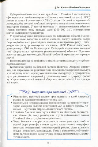 § 34. Клімат Північної Америки
Субтропічний пояс також має три області. У західній частині поясу
сформувалася середземноморська область з вологою й теплою (+ 8 °С)
зимою та сухим і спекотним (+ 24 °С) літом. На сході —мусонна об­
ласть, подібна до такої ж області помірного поясу тільки з вищою тем­
пературою повітря. У центрі материка — континентальна область.
Опадів протягом року випадає мало (300-500 мм), спостерігають
значне коливання температури.
У тропічному поясі виокремлюють дві кліматичні області. На схо­
ді під впливом вологого північно-східного пасату виникла волога
(морська) область із рівномірним зволоженням протягом року. Темпе­
ратура повітря тут рідко опускається нижче +20 °С. Річна кількість опа­
дів перевищує 1500 мм. На півострові Каліфорнія під впливом холодної
течії сформувалася пустельна (континентальна) область. Протягом
року тут випадає мало опадів. Річний і добовий перепади температури
значні.
Невелика площа на крайньому півдні материка заходить у субеква­
торіальний пояс.
Кліматичні умови на більшій частині Північної Америки сприят­
ливі для вирощування різноманітних сільськогосподарських культур.
У помірному поясі вирощують пшеницю, кукурудзу; у субтропічно­
му —рис, бавовник, цитрусові; у тропічному поясі —цукрову трости­
ну. У тропічному поясі зазвичай збирають по два, а іноді й по три вро­
жаї на рік.
Корот ко про головне!
Рівнинність території сприяє проникненню в глиб материка
різних за властивостями повітряних мас.
Кордильєри перешкоджають проникненню на рівнинну тери­
торію материка вологих повітряних мас із Тихого океану, Ап­
палачі —мусонних вітрів з Атлантичного океану.
Північна Америка витягнута з півночі на південь на багато ти­
сяч кілометрів, тому розміщення в усіх кліматичних поясах
Північної півкулі, крім екваторіального.
Через близькість морів та океанів, а також унаслідок особли­
востей форм рельєфу в межах одного кліматичного поясу фор­
муються неоднаковий температурний режим, різна кількість
опадів і сезонність їх розподілу. Тому в помірному, субтропіч­
ному та тропічному кліматичних поясах виокремлюють кліма­
тичні області.
171
 