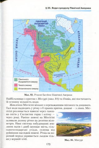 § 35. Води суходолу Північної Америки
Північного
Льодовитого океану
Тихого океану
Атлантичного океану
Мал. 83. Річкові басейни Північної Америки
Найбільшими з приток є Міссурі (мал. 84) та Огайо, які постачають
їй основну кількість води.
Живлення Міссісіпі мішане з переважанням снігового та дощового.
Талі води надходять у річку з її правих приток, дощові —з лівих. Міс­
сісіпі розливається навесні через танен­
ня снігів у Скелястих горах і влітку —
через дощі. Раніше повені на Міссісіпі
заливали долину річки на десятки кіло­
метрів. Нині система побудованих зем­
ляних валів і дамб захищає міста, сіль­
ськогосподарські угіддя, селища від
руйнівних наслідків повені. Річка на ко­
роткий період укривається льодом тіль­
ки у верхній течії. Мал. 84. Міссурі
 