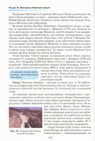 Розділ IV. Материки Північної півкулі
На рівнині Міссісіпі та її притоки Міссурі й Огайо судноплавні. На
річці є багато річкових, а в гирлі —морських портів. Найбільший з них —
Новий Орлеан. Багато міст скидають у річку промислові відходи. Тому
вода в Міссісіпі дуже забруднена.
Великою річкою басейну Північного Льодовитого океану та дру­
гою за протяжністю на материку є Маккензі (1770 км). Названа на
честь шотландця Александра Маккензі, який її відкрив. Сам мандрів­
ник назвав річку «Дісапойнтмент», що означає «розчарування», адже
півроку вона вкрита кригою. Річка бере свій початок з Великого Не­
вільничого озера. Долина річки широка, дуже заболочена, береги вкри­
ті ялиновими лісами. Живиться Маккензі талими сніговими водами.
Під час весняного скресання криги на річці виникають великі затори
й рівень води стрімко піднімається. До появи літаків Маккензі була
єдиним засобом зв’язку на півночі материка.
Річки басейну Тихого океану, за винятком річки Юкон, короткі,
порожисті й повноводі. Найбільшими серед них є Колорадо (2740 км)
(мал. 85) і Колумбія (2250 км). Вони течуть у глибоких ущелинах —
каньйонах. Найглибший каньйон утворює річка Колорадо. Річки бе­
руть свій початок на висоті понад 2000 м, тому мають льодовикове й
0 3 „ снігове живлення. Вони розливаються на-За картами атласу байте . '
коротку характеристику весні та ВЛ1ТКУ- Річки багаті на гідроенер-
ріЧці Юкон. горесурси, на них побудовано багато гід­
роелектростанцій.
Озера. Північна Америка — материк великих озер. Із 19 найбіль­
ших за площею озер світу 8 розташовані саме тут. Більшість озер зосе­
реджена в північній частині материка. Це тектонічні або льодовикові
озера.
За запасами прісної води, розташуванням, господарським і тран­
спортним значенням особливе місце посідають Великі Північноамери­
канські озера. Вони сполучені між собою короткими протоками й че­
рез річку Святого Лаврентія мають стік в Атлантичний океан. Вели­
ких озер п’ять: Верхнє, Гурон, Мічиган,
Ері, Онтаріо. Вони утворилися в текто­
нічних западинах земної кори, поглибле­
них льодовиком. Це найбільше на Землі
скупчення прісної води в рідкому стані.
У цих озерах зосереджено майже 20 %
прісної води планети (без льодовиків).
Озера Онтаріо й Ері з’єднує невелика
річка Ніагара, на якій знаходиться один із
найвідоміших і найповноводніших на
Мал. 85. Гідроелектростанція
на річці Колорадо
174
 
