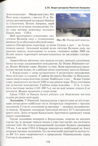 § 35. Води суходолу Північної Америки
Землі водоспадів —-Ніагарський (мол. 86).
Його води спадають з висоти 51 м. Во­
доспад розташований на кордоні Канади
та Сполучених Штатів Америки, який
проходить по острову посеред річки. То­
му одна частина водоспаду належить
Канаді, інша —СПІА.
Щоб організувати судноплавне спо­
лучення Великих озер з Атлантичним Мал. 86. Ніагарський водоспад
океаном, було збудовано обхідний канал
навколо Ніагарського водоспаду до річки Гудзон, а далі — до Атлан­
тичного океану. Загальний водний шлях системи Великих озер, що
охоплює канали, водосховища та шлюзи, становить майже 3000 км.
Великі запаси гідроенергії використовуються на численних електро­
станціях.
Лаврентійська височина, яка зазнала впливу давнього зледеніння,
багата на озера льодовикового походження. Це Велике Невільниче озе­
ро, Велике Ведмеже озеро, Вінніпег та інші. Вони вирізняються криш­
талево чистою водою, це улюблене місце відпочинку жителів Канади.
У Кордильєрах є озера вулканічного й реліктового походження.
Вони невеликі за площею. У районі Великого Басейну та Мексикан­
ського нагір’я озера безстічні, солоні. Найбільше з них —Велике Солоне
озеро, знаходиться на висоті 1282 м над рівнем моря. Його улоговина
має реліктове походження. Глибина озера невелика — 15 м. А соло­
ність настільки значна (140-300 % о ) , що на воді можна лежати й не
потонути. Живих організмів в озері немає.
Уряди СПІА та Канади багато роблять для збереження чистоти
водних ресурсів своїх країн.
Льодовики. У Північній Америці разом з прилеглими до неї остро­
вами зосереджено найбільше після Антарктиди покривних і гірських
льодовиків. Сучасне зледеніння на материку —залишок льодовиково­
го періоду. Покривні льодовики Гренландії містять 12 % материкової
криги світу. Деякі острови Канадського Арктичного архіпелагу також
укриті льодовиками.
Гірські льодовики поширені в Кордильєрах, зокрема на західних
схилах гір, де випадає чимало опадів, а гори такі високі, що досягають
снігової лінії. На Алясці розташований льодовик Беринга завдовжки
170 км. А на межі США й Канади знаходиться найбільший на Землі
осередок гірських льодовиків. Тут на невеликій території їх налічуєть­
ся 60! Усі вони охороняються в природному Національному парку
Глетчер («льодовик»).
 
