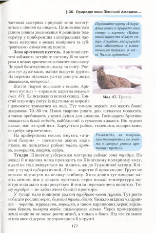 § 36. Природні зони Північної Америки.
зони збігаються з кліма­
тичними поясами, а які —
ні. Чим це зумовлено?
частинах материка природні зони витяіу- Порівняйте карту «Геогра-
ються з півночі на південь. Це пояснюється фічні пояси й природні зони
різним рівнем зволоження й різницею тем- світу» з картою «Кліма-
ператур у прибережних і центральних час- тичні пояси та області сві-
тинах материка в межах помірного та суб- тУ>:>-З ’ясуйте, які природні
тропічного кліматичних поясів.
Зона арктичних пустель. Арктичні пус­
телі займають острівну частину біля мате­
рика в межах арктичного кліматичного поясу.
Це край багаторічного льоду та снігу. Рос­
лин тут дуже мало, майже відсутні ґрунти.
На окремих ділянках улітку ростуть мохи,
лишайники, водорості.
Життя тварин пов’язане з водою. Арк­
тичні пустелі справжнє царство тюленів
(мал. 87). Це переважно великі ссавці. Тов- Мал. 87. Тюлень
стий шар жиру рятує їх від сильних морозів
і допомагає триматися на воді. Тут чимало моржів, які мають бивні
завдовжки 70-80 см. Ними тварини риють дно, шукаючи молюсків,
а також пробивають у кризі лунки для дихання. Господарем Арктики
вважається білий ведмідь, найбільший із сучасних хижаків. Він чудово
плаває, має гострий нюх. Харчується рибою, тюленями, водоростями,
не гребує мертвечиною.
На прибережних скелях існують «пта- Розкажіть, як тварини
шині базари» — поселення різних видів пристосовуються до жит-
птахів, які живляться рибою: чайки, кряч- тя в сУв0Рих умовах арк­
тичних пустель,
ки, поморники, гагарки, каири. *
Тундра. Північне узбережжя материка займає зона тундри. На
заході її південна межа проходить по Північному полярному колу,
а далі на схід зміщується на південь, аж до Гудзонової затоки. Клі­
мат у тундрі субарктичний. Літо —коротке й прохолодне. Ґрунт не
встигає відтанути на велику глибину. Хоча дощів тут випадає на­
віть менше, ніж у деяких пустелях, через низькі температури по­
вітря вода мало випаровується й земля перенасичена вологою. То­
му тундра —це заболочені безлісі простори.
У тундрі мало поширені родючі тундрово-глеєві Грунти. Тут росте
небагато рослин: верес, болотні трави, багно. Чимало ягідних чагарни­
ків —чорниці, журавлина, морошка, а також карликових дерев: карли­
кова береза, полярна верба, низькоросла вільха. Через промерзання
землі коріння не може рости вглиб, а тільки в боки. Під час сильних
вітрів високі дерева не утрималися б у ґрунті.
177
 