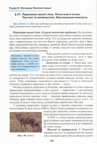 Розділ IV. Материки Північної півкулі
§ 37. Перемінно-вологі ліси. Лісостепи й степи.
Пустелі та напівпустелі. Вертикальна поясність
Визначте, використавши
карти атласу та зміст
підручника, чому ліси рос­
туть тільки в східній час­
тині й не поширюються в
глиб материка.
Пригадайте: 1. Що таке вертикальна (висотна) поясність? 2. Від чого зале­
жить різноманітність висотних поясів?
Перемінно-вологі ліси. Сучасні екологічні проблеми. На південно­
му сході материка в умовах субтропічного мусонного клімату розташо­
вана зона перемінно-вологих лісів. Тут, на родючих ґрунтах жовтозе­
мах і червоноземах, що містять багато перегною, ростуть ліси з бука,
дуба, карликової пальми, кипариса, магнолії. Живе багато птахів: папуги
ара, дикі індики, крихітні колібрі. У річках трапляється майже шести­
метровий міссісіпський алігатор.
Через родючі ґрунти та цінні породи де­
рев зона перемінно-вологих лісів у при­
родному стані майже не збереглася.
Лісостепи та степи. У Північній Аме­
риці зони лісостепів і степів простягають­
ся в меридіональному напрямку —від тай­
ги на півночі до узбережжя Мексиканської
затоки на півдні. Тут, на захід від Міссісіпі, в умовах континентально­
го помірного й субтропічного клімату опадів випадає менше, ніж на
сході. Тому переважає трав'яниста рослинність. Степи в Північній
Америці називають преріями (з фр. prairie — лука).
Велика кількість перегною та незначне зволоження в степах сприяли
формуваню найродючіших у світі ґрунтів — чорноземів. У рослинному
покриві переважають злаки: ковила, бізонова трава, тонконіг. їх насінням
живляться типові тварини степу —гризуни: тушканчики, хом’яки, миші,
байбаки, лучні собачки. Вони живуть у глибоких розгалужених норах. На
гризунів полюють хижі птахи, лучний вовк койот (.шал.90), змії.
З великих травоїдних тварин колись у преріях чималими стадами
жили бізони. їх вага сягала 1000 кг. Проте через надмірне полювання по­
голів’я цих копитних значно скоротилося.
Нині бізони охороняються в заповідниках.
З XIX ст. степи майже повністю розо­
рані й зайняті посівами зернових культур.
Це негативно позначилося й на тваринно­
му світі степів.
Пустелі та напівпустелі. У Північній
Америці пустелі та напівпустелі не станов­
лять суцільної смуги. Вони займають части-Мал. 90. Койот
180
 