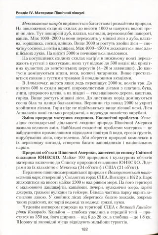 Розділ IV. Материки Північної півкулі
Мексиканське нагір’я вирізняється багатством і розмаїттям природи.
На зволожених східних схилах до висоти 1000 м панують вологі тро­
пічні ліси. Тут поширені дуб, платан, магнолія, деревоподібні папороті,
ваніль. Між 1000-2000 м вони переходять у мішані ліси з дуба, плата­
на, горішника, сосни, ялівцю. Вище 3000 м ростуть хвойні ліси —спо­
чатку соснові, а потім ялівцеві. Між 4000-4500 м знаходиться пояс аль­
пійських луків. На висоті 5000 м починаються льодовики.
На посушливих східних схилах нагір’я в нижньому поясі перева­
жають пустелі з кактусами, яких тут відомо'до 500 видів: від крихіт­
них кулястих до велетенських цереусів (4-20 м заввишки). До как­
тусів домішуються агави, юки, колючі чагарники. Вище простяга­
ються савани з густими травами й поодинокими акаціями.
В Аппалачах, висота яких ледь перевищує 2000 м, поясів три. До
висоти 600 м схили вкриті широколистими лісами з платана, бука,
липи, цукрового клена, а на півдні —тюльпанового дерева, каштана,
горіха. Вище ростуть мішані ліси. До листяних порід домішуються
сосна біла та ялиця бальзамічна. Вершини гір понад 2000 м укриті
хвойними лісами. Гори ніде не підіймаються вище лісової межі. Ліси
Аппалачів нині сильно розріджені, а подекуди повністю вирубані.
Зміна природи материка людиною. Екологічні проблеми. Унас­
лідок господарської діяльності людини природа Північної Америки
зазнала великих змін. Найбільші екологічні проблеми материка —це
забруднення промисловими відходами повітря й води, ерозія ґрунтів,
вирубування лісів, опустелення. Аби зберегти природні комплекси в
їх первісному вигляді, створено багато заповідників і національних
парків.
Природні об’єкти Північної Америки, занесені до списку Світової
спадщини Ю НЕСКО. Майже 100 природних і культурних об’єктів
материка включено до Списку природної спадщини ЮНЕСКО. Ліде­
рами за їх кількістю є Мексика (34 об’єкти) і США (21 об’єкт).
Перлиною північноамериканської природи є Йєллоустонський націо­
нальний парк,створений у Скелястих горах США. Він існує з 1872 р. Парк
знаходиться на висоті майже 2300 м над рівнем моря. На його території
є мальовничі ландшафти, каньйони, печери, вулканічні озера, гарячі
джерела, грязьові вулкани та гейзери. Більша частина парку вкрита за­
стиглою лавою. У хвойних лісах збереглося багато хижаків, зокрема
таких рідкісних, як чорні ведмеді та ведмеді гризлі, пуми.
Чудовим витвором природи на території США є Великий Каньйон
річки Колорадо. Каньйон — глибока ущелина в середній течії —про-
стягся на 350 км, його ширина —від 6 до 28 км, а глибина —до 1,8 км.
Щороку ці заповідні місця відвідують мільйони туристів.
182
 