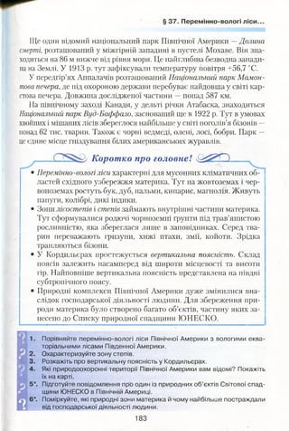 § 37. Перемінно-вологі ліси..
Ще один відомий національний парк Північної Америки 4- Долина
смерті, розташований у міжгірній западині в пустелі Мохаве. Він зна­
ходиться на 86 м нижче від рівня моря. Це найглибша безводна запади­
на на Землі. У 1913 р. тут зафіксували температуру повітря +56,7 °С.
У передгір’ях Аппалачів розташований Національний парк Мамон­
това печера, де під охороною держави перебуває найдовша у світі кар­
стова печера. Довжина дослідженої частини —понад 587 км.
На північному заході Канади, у дельті річки Атабаска, знаходиться
Національний парк Вуд-Баффало, заснований ще в 1922 р. Тут в умовах
хвойних і мішаних лісів збереглося найбільше у світі поголів’я бізонів —
понад 62 тис. тварин. Також є чорні ведмеді, олені, лосі, бобри. Парк —
це єдине місце гніздування білих американських журавлів.
Корот ко про головне! чЩ їР О
• Перемінно-вологі ліси характерні для мусонних кліматичних об­
ластей східного узбережжя материка. Тут на жовтоземах і чер­
воноземах ростуть бук, дуб, пальми, кипарис, магнолія. Живуть
папуги, колібрі, дикі індики.
• Зони лісостепів і степів займають внутрішні частини материка.
Тут сформувалися родючі чорноземні ґрунти під трав’янистою
рослинністю, яка збереглася лише в заповідниках. Серед тва­
рин переважають гризуни, хижі птахи, змії, койоти. Зрідка
трапляються бізони.
• У Кордильєрах простежується вертикальна поясність. Склад
поясів залежить насамперед від широти місцевості та висоти
гір. Найповніше вертикальна поясність представлена на півдні
субтропічного поясу.
• Природні комплекси Північної Америки дуже змінилися вна­
слідок господарської діяльності людини. Для збереження при­
роди материка було створено багато об’єктів, частину яких за­
несено до Списку природної спадщини ЮНЕСКО.
Порівняйте перемінно-вологі ліси Північної Америки з вологими еква­
торіальними лісами Південної Америки.
Охарактеризуйте зону степів.
Розкажіть про вертикальну поясність у Кордильєрах.
Які природоохоронні території Північної Америки вам відомі? Покажіть
їх на карті.
Підготуйте повідомлення про один із природних об’єктів Світової спад­
щини ЮНЕСКО в Північній Америці.
Поміркуйте, які природні зони материка й чому найбільше постраждали
від господарської діяльності людини.
183
 