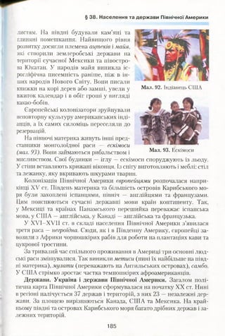 § 38. Населення та держави Північної Америки
листям. На півдні будували кам’яні та
глиняні помешкання. Найвищого рівня
розвитку досягли племена ацтеків і майя,
які створили землеробські держави на
території сучасної Мексики та півостро­
ва Юкатан. У народів майя виникла іє­
рогліфічна писемність раніше, ніж в ін­
ших народів Нового Світу. Вони писали
книжки на корі дерев або замші, увели у
вжиток календар і в обіг гроші у вигляді
какао-бобів.
Європейські колонізатори зруйнували
неповторну культуру американських інді­
анців, а їх самих силоміць переселяли до
резервацій.
На півночі материка живуть інші пред­
ставники монголоїдної раси — ескімоси
(мал. 93). Вони займаються рибальством і
мисливством. Свої будинки — іглу —ескімоси споруджують із льоду.
У стіни вставляють крижані віконця. Із снігу виготовляють і меблі: стіл
та лежанку, яку вкривають шкурами тварин.
Колонізація Північної Америки європейцями розпочалася напри­
кінці XV ст. Південь материка та більшість островів Карибського мо­
ря були захоплені іспанцями, північ — англійцями та французами.
Цим пояснюються сучасні державні мови країн континенту. Так,
у Мексиці та країнах Панамського перешийка переважає іспанська
мова, у США —англійська, у Канаді —англійська та французька.
У ХУІ-ХУІІ ст. в складі населення Північної Америки з’явилася
третя раса —негроїдна. Сюди, як і в Південну Америку, європейці за­
возили з Африки чорношкірих рабів для роботи на плантаціях кави та
цукрової тростини.
За тривалий час спільного проживання в Америці три основні люд­
ські раси змішувалися. Так виникли метиси (нині їх найбільше на півд­
ні материка), мулати (переважають на Антильських островах), самбо.
У США стрімко зростає частка темношкірих афроамериканців.
Держави. Україна і держави Північної Америки. Загалом полі­
тична карта Північної Америки сформувалася на початку XX ст. Нині
в регіоні налічується 37 держав і територій, з них 23 —незалежні дер­
жави. За площею вирізняються Канада, США та Мексика. На край­
ньому півдні та островах Карибського моря багато дрібних держав і за­
лежних територій.
Мал. 92. Індіанець США
Мал. 93. Ескімоси
185
 