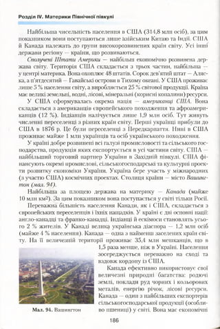 Розділ IV. Материки Північної півкулі
Найбільша чисельність населення в США (314,8 млн осіб), за цим
показником вони поступаються лише азійським Китаю та Індії. США
й Канада належать до групи високорозвинених країн світу. Усі інші
держави регіону —країни, що розвиваються.
Сполучені Штати Америки — найбільш економічно розвинена дер­
жава світу. Територія США складається з трьох частин, найбільша —
у центрі материка. Вона охоплює 48 штатів. Сорок дев’ятий штат —Аляс­
ка, а п’ятдесятий —Гавайські острови в Тихому океані. У США проживає
лише 5 % населення світу, а виробляється 25 % світової продукції. Країна
має великі земельні, водні, лісові, мінеральні (корисні копалини) ресурси.
У США сформувалась окрема нація — американці США. Вона
складається з американців європейського походження та афроамери­
канців (12 %). Індіанців налічується лише 1,9 мли осіб. Тут живуть
численні переселенці з різних країн світу. Перші українці прибули до
США в 1876 р. Це були переселенці з Передкарпаття. Нині в США
проживає майже 1 млн українців та осіб українського походження.
У країні добре розвинені всі галузі промисловості та сільського гос­
подарства, продукція яких експортується в усі частини світу. США —
найбільший торговий партнер України в Західній півкулі. США фі­
нансують окремі промислові, сільськогосподарські та культурні проек­
ти розвитку економіки України. Україна бере участь у міжнародних
(з участю США) космічних проектах. Столиця країни —місто Вашинг­
тон (мал. 94).
Найбільша за площею держава на материку — Канада (майже
10 млн км2). За цим показником вона поступається у світі тільки Росії.
Переважна більшість населення Канади, як і США, складається з
європейських переселенців і їхніх нащадків. У країні є дві основні нації:
англо-канадці та франко-канадці. Індіанці й ескімоси становлять усьо­
го 2 % жителів. У Канаді велика українська діаспора — 1,2 млн осіб
(майже 4 % населення). Канада —одна з найменш заселених країн сві­
ту. На її величезній території проживає 35,4 млн мешканців, що в
1,5 раза менше, ніж в Україні. Населення
зосереджується переважно на сході та
вздовж кордону із США.
Канада ефективно використовує свої
величезні природні багатства: родючі
землі, поклади руд чорних і кольорових
металів, енергію річок, лісові ресурси.
Канада —один з найбільших експортерів
сільськогосподарської продукції (особли-
Мал. 94. Вашингтон во пшениці) у світі. Вона має економічні
186
 