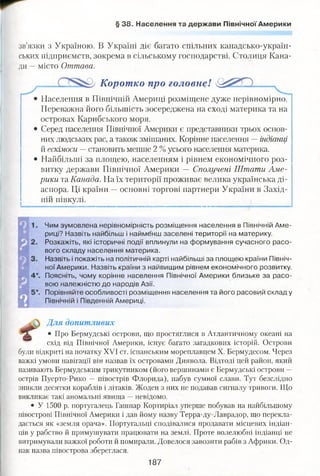 § 38. Населення та держави Північної Америки
зв’язки з Україною. В Україні діє багато спільних канадсько-україн-
ських підприємств, зокрема в сільському господарстві. Столиця Кана­
ди —місто Оттава.
Коротко про головне!
• Населення в Північній Америці розміщене дуже нерівномірно.
Переважна його більшість зосереджена на сході материка та на
островах Карибського моря.
• Серед населення Північної Америки є представники трьох основ­
них людських рас, а також змішаних. Корінне населення —індіанці
й ескімоси — становить менше 2 % усього населення материка.
• Найбільші за площею, населенням і рівнем економічного роз­
витку держави Північної Америки — Сполучені Штати Аме­
рики та Канада. На їх території проживає велика українська ді­
аспора. Ці країни —основні торгові партнери України в Захід­
ній півкулі.
Чим зумовлена нерівномірність розміщення населення в Північній Аме­
риці? Назвіть найбільш і наймёнш заселені території на материку.
Розкажіть, які історичні події вплинули на формування сучасного расо­
вого складу населення материка.
Назвіть і покажіть на політичній карті найбільші за площею країни Північ­
ної Америки. Назвіть країни з найвищим рівнем економічного розвитку.
Поясніть, чому корінне населення Північної Америки близьке за расо­
вою належністю до народів Азії.
Порівняйте особливості розміщення населення та його расовий склад у
Північній і Південній Америці.
Для допитливих
• Про Бермудські острови, що простяглися в Атлантичному океані на
схід від Північної Америки, існує багато загадкових історій. Острови
були відкриті на початку XVI ст. іспанським мореплавцем X. Бермудесом. Через
важкі умови навігації він назвав їх островами Диявола. Відтоді цей район, який
називають Бермудським трикутником (його вершинами є Бермудські острови —
острів Пуерто-Рико — півострів Флорида), набув сумної слави. Тут безслідно
зникли десятки кораблів і літаків. Жоден з них не подавав сигналу тривоги. Що
викликає такі аномальні явища —невідомо.
• У 1500 р. португалець Гашпар Кортиріал уперше побував на найбільшому
півострові Північної Америки і дав йому назву Терра-ду-Лаврадор, що перекла­
дається як «земля орача». Португальці сподівалися продавати місцевих індіан­
ців у рабство й примушувати працювати на землі. Проте волелюбні індіанці не
витримували важкої роботи й помирали. Довелося завозити рабів з Африки. Од­
нак назва півострова збереглася.
187
 