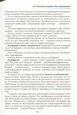 § 4. Рельєф материків і його формування
створивши на їх місці рівнини та заповнивши зруйнованим матеріалом
великі зниження. Внутрішні й зовнішні сили діють одночасно.
Під впливом внутрішніх процесів відбувається пересування речо­
вини мантії. Ці процеси зумовлюють як горизонтальні, так і верти­
кальні рухи літосфери. Повільні рухи літосферних плит спричинили
утворення найбільших планетарних форм рельєфу — материків і
океанів.
Основними формами рельєфу на материках є рівнини і гори. їх фор­
мування —результат взаємодії внутрішніх і зовнішніх процесів.
Більшу частину суходолу становлять рівнини (майже 64 % його
площі). Гірські системи займають 36 % площі суходолу.
Дрібніші форми рельєфу (яри, балки, зсуви, бархани, дюни) форму­
ються під дією переважно зовнішніх сил — сонячної енергії, земного
тяжіння, поверхневих вод, вітру та живих організмів.
Платформи й області складчастості. Особливості будови літосфери
та рух літосферних плит вивчає наука тектоніка (з грецьк. Іекіїтіке —
будівництво).
Різні за будовою та віком ділянки літосфери називають тектоніч­
ними структурами.
В основі кожної літосферної плити лежать платформи.
Платформа — давня відносно стійка вирівняна ділянка земної
кори. Вона має два «поверхи». Нижній —кристалічний фундамент —
складений з твердих порід магматичного й метаморфічного походження.
Верхній — осадовий чохол — із пухких осадових порід. Якщо криста­
лічний фундамент виходить на земну поверхню, на платформі утво­
рюються щити.
На краях плит літосфери розташовані області складчастості —
рухомі ділянки земної кори. Області складчастості належать до сей­
смічно активних територій, тому їх ще називають сейсмічними пояса­
ми. У їх межах поширений вулканізм, часто трапляються землетруси.
Найбільшою та сейсмічно найактивнішою є область складчастості по
краях океанічної Тихоокеанської літосферної плити —Тихоокеанське
вогняне кільце. У межах цієї області знаходитсья 2/3 діючих вулканів
світу.
У природі чітко простежується закономірність розташування текто­
нічних структур і форм рельєфу. Так, платформам у рельєфі найчас­
тіше відповідають великі рівнини, а областям складчастості —гірські
системи. Наприклад, у межах Східноєвропейської платформи, що
займає значну частину Європи, простяглася Східноєвропейська рів­
нина, а в областях складчастості на півдні Євразії височать найвищі
гори материка —Гімалаї, Кавказ, Альпи.
19
 