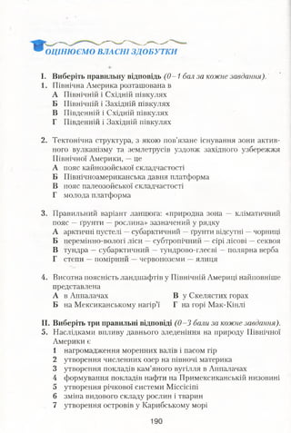 ОЦІНЮЄМО ВЛАСНІ ЗДОБУТКИ
І. Виберіть правильну відповідь (0 -1 бал за кожне завдання).
1. Північна Америка розташована в
А Північній і Східній півкулях
Б Північній і Західній півкулях
В Південній і Східній півкулях
Г Південній і Західній півкулях
2. Тектонічна структура, з якою пов’язане існування зони актив­
ного вулканізму та землетрусів уздовж західного узбережжя
Північної Америки, —це
А пояс кайнозойської складчастості
Б Північноамериканська давня платформа
В пояс палеозойської складчастості
Г молода платформа
3. Правильний варіант ланцюга: «природна зона — кліматичний
пояс —ґрунти —рослина» зазначений у рядку
А арктичні пустелі —субарктичний —ґрунти відсутні —чорниці
Б перемінно-вологі ліси —субтропічний —сірі лісові —секвоя
В тундра —субарктичний —тундрово-глеєві —полярна верба
Г степи —помірний —червоноземи —ялиця
4. Висотна поясність ландшафтів у Північній Америці найповніше
представлена
А в Аппалачах В у Скелястих горах
Б на Мексиканському нагір’ї Г на горі Мак-Кінлі
II. Виберіть три правильні відповіді (0 -3 бали за кожне завдання).
5. Наслідками впливу давнього зледеніння на природу Північної
Америки є
1 нагромадження моренних валів і пасом гір
2 утворення численних озер на півночі материка
3 утворення покладів кам’яного вугілля в Аппалачах
4 формування покладів нафти на Примексиканській низовині
5 утворення річкової системи Міссісіпі
6 зміна видового складу рослин і тварин
7 утворення островів у Карибському морі
 