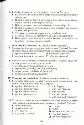 6. Виберіть правильні твердження про Північну Америку.
1 Біля берегів Північної Америки розташований найбільший у
світі острів.
2 Північно-західні береги материка стали відомі європейцям
після плавань Христофора Колумба.
3 Найвища точка Північної Америки —вулкан Орісаба.
4 Північна Америка розташована в усіх кліматичних поясах,
окрім екваторіального.
5 Тундрою називають природну зону хвойних лісів.
6 У Канаді найбільша чисельність населення на материку.
7 Найвідоміші цивілізації в Північній Америці до прибуття єв­
ропейців —держави ацтеків і майя.
III. Визначте послідовність (0—3 бали за кожне завдання).
1. Визначте порядок розташування типів клімату Північної Америки
з погляду збільшення річної амплітуди коливання температури.
А тропічний морський В помірний морський
Б помірний континентальний Г субекваторіальний
8. Визначте послідовність заселення Північної Америки представ­
никами різних людських рас і народів.
А метиси, мулати (мексиканці, кубинці)
Б європеоїди (англійці, іспанці, французи)
В негроїди (народи Західної Африки)
Г монголоїди (ескімоси, індіанці)
IV. Установіть відповідність (0 -4 бали за кожне завдання).
9. Установіть відповідність між географічним положенням і на­
звами крайніх точок Північної Америки.
1 крайня північна точка А мис Барроу
2 крайня південна точка Б мис Сент-Чарльз
3 крайня західна точка В мис Мар’ято
4 крайня східна точка Г мис Мерчисон
Д мис Принца Уельського
10. Установіть відповідність між назвами живих організмів і природ­
ними зонами, у межах яких вони поширені в Північній Америці.
1 агава, черепахи д тундра
2 . чорна ялина, рись Б тайга
3 дуб, опосум В перемінно-вологі ліси
4 журавлина, лемінг г тропічні пустелі
Д широколисті ліси
191
 