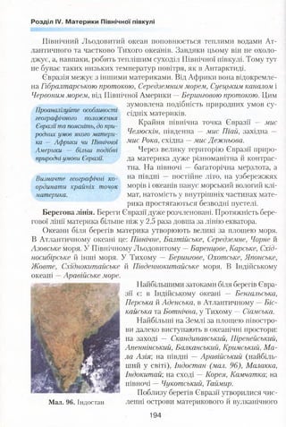 Розділ IV. Материки Північної півкулі
Північний Льодовитий океан поповнюється теплими водами Ат­
лантичного та частково Тихого океанів. Завдяки цьому він не охоло­
джує, а, навпаки, робить теплішим суходіл Північної півкулі. Тому тут
не буває таких низьких температур повітря, як в Антарктиді.
Євразія межує з іншими материками. Від Африки вона відокремле­
на Гібралтарською протокою, Середземним морем, Суецьким каналом і
Червоним морем, від Північної Америки —Беринговою протокою. Цим
зумовлена подібність природних умов су­
сідніх материків.
Крайня північна точка Євразії — мис
Челюскін, південна — мис Піай, західна —
мис Рока, східна -- мис Дежньова.
Через велику територію Євразії приро­
да материка дуже різноманітна й контрас­
тна. На півночі — багаторічна мерзлота, а
на півдні — постійне літо, на узбережжях
морів і океанів панує морський вологий клі­
мат, натомість у внутрішніх частинах мате­
рика простягаються безводні пустелі.
Берегова лінія. Береги Євразії дуже розчленовані. Протяжність бере­
гової лінії материка більше ніж у 2,5 раза довша за лінію екватора.
Океани біля берегів материка утворюють великі за площею моря.
В Атлантичному океані це: Північне, Балтійське, Середземне, Чорне й
Азовське моря. У Північному Льодовитому —Баренцове, Карське, Схід­
носибірське й інші моря. У Тихому — Берингове, Охотське, Японське,
Проаналізуйте особливості
географічного положення
Євразії та поясніть, до при­
родних умов якого матери­
ка — Африки чи Північної
Америки — більш подібні
природні умови Євразії.
Визначте географічні ко­
ординати крайніх точок
материка.
Жовте, Схїднокитайське
океані —Аравійське море.
Мал. 96. Індостан
й Південнокитайське моря. В Індійському
Найбільшими затоками біля берегів Євра­
зії є: в Індійському океані — Бенгальська,
Перська й Аденська, в Атлантичному —Біс-
кайська та Ботнічна, у Тихому — Сіамська.
Найбільші на Землі за площею півостро­
ви далеко виступають в океанічні простори:
на заході — Скандинавський, Піренейський,
Апеннінський, Ватіканський, Кримський, Ма­
ла Азія, на півдні — Аравійський (найбіль­
ший у світі), Індостан (мал. 96), Малакка,
Індокитай', на сході —Корея, Камчатка; на
півночі — Чукотський, Таймир.
Поблизу берегів Євразії утворилися чис­
ленні острови материкового й вулканічного
194
 