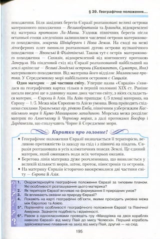 § 39. Географічне положення..
походження. Біля західних берегів Євразії розташовані великі острови
материкового походження —Великобританія та Ірландія, відокремлені
від материка протокою Ла-Манш. Уздовж північних берегів після
останньої епохи зледеніння залишилися численні острови материково­
го походження, зокрема Шпіцберген і Нова Земля. На сході на межі
літосферних плит виникли розташовані дугою острови вулканічного
походження —Японські й Філіппінські. Також тут є острів материково­
го походження — Сахалін, відокремлений від континенту протокою
Лаперуза. На південний схід від Євразії розташований найбільший на
землі архіпелаг —Великі Зондські острови (Калімантан, Суматра, Ява)
материкового походження. Від материка його відділяє Малаккська про­
тока. У Середземному морі найбільшим островом є Сицилія.
Один материк —дві частини світу. Уперше назва «Євразія» з’яви­
лася на географічних картах тільки в першій половині XIX ст. Раніше
писали введені ще в давнину назви двох частин світу, з яких складаєть­
ся материк, —Європа й Азія. На Азію припадає 4/5 площі материка, на
Європу —1/5. Межа між Європою та Азією умовна. Вона проходить схід­
ними схилами Уральських гір, річкою Емба, північним узбережжям Кас­
пійського моря й Кумо-Маницькою западиною. Морська межа розділяє
материк по Азовському й Чорному морях, а далі протоками Босфор і
Дарданелли, що сполучають Чорне й Середземне моря.
. Корот ко про головнеІ
• Географічне положення Євразії визначається її територією, ве­
ликою протяжністю із заходу на схід і з півночі на південь. Єв­
разія розташована в усіх кліматичних поясах Землі. Це єдиний
материк, який омивають води всіх чотирьох океанів.
• Берегова лінія материка дуже розчленована, що виявляється у
великій кількості морів, заток, проток, півостровів та островів.
• На материку Євразія історично виокремилися дві частини сві­
ту — Європа й Азія.
1
1. Охарактеризуйте географічне положення Євразії за типовим планом.
Які особливості розташування цього материка?
2. Як територія Євразії впливає на формування її природних умов?
3. Як впливають океани на природу Євразії?
4. Покажіть на карті географічні об’єкти, якими проходить умовна межа
між Європою та Азією.
5*. Порівняйте особливості географічного положення Євразії та Північної
Америки. Зазначте подібність і відмінності.
6*. Разом з однокласниками проведіть гру «Мандрівка на двох кораблях
навколо Євразії» від мису Піай до мису Челюскін. Перший корабель
здійснюватиме плавання на захід від мису Піай, другий — на схід.
195
 