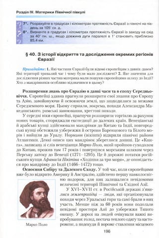 Розділ IV. Материки Північної півкулі
7*. Розрахуйте в градусах і кілометрах протяжність Євразії з півночі на пів­
день за 105" сх. д.
8 * . Визначте в градусах і кілометрах протяжність Євразії із заходу на схід
за 40° пн. ш., якщо довжина дуги паралелі в 1° становить приблизно
85,4 км.
§ 40. З історії відкриття та дослідження окремих регіонів
Євразії
Пригадайте: 1. Які частини Євразії були відомі європейцям з давніх-давен?
Які території тривалий час і чому були мало досліджені? 2. Яке значення для
дослідження різних частин материка мали пошуки європейцями шляху до Індії?
Хто з мандрівників особливо відзначився в цьому?
Розширення знань про Євразію в давні часи та в епоху Середньо­
віччя. Європейці здавна прагнули розширити свої знання про Європу
та Азію, завойовуючи й освоюючи землі, що знаходилися за межами
Середземного моря. Цьому сприяли, зокрема, походи Александра Ма­
кедонського, римські завоювання, хрестові походи.
У середні віки європейці, прагнучи розширити торгівлю за рахунок
нових товарів, споряджали експедиції до далеких країн. Венеціанські
й арабські купці здійснювали мандрівки до Китаю та Індії, новгород­
ські купці обстежили узбережжя й острови Баренцового та Білого мо­
рів і вийшли до Уралу. Нормани (вікінги) відкрили північні райони
Атлантики. Деякі описи цих мандрівок збереглися донині. Це «Кни­
га», записана зі слів венеціанця Марко Поло, який пройшов суходолом
до Китаю, прожив там 17 років і повернувся морським шляхом через
Перську затоку до Венеції (1271-1295). Це й дорожні нотатки росій­
ського купця Афанасія Нікітіна «Ходіння за три моря», де оповідаєть­
ся про мандрівку до Індії (1466-1472) тощо.
Освоєння Сибіру та Далекого Сходу. У той час, коли європейцями
вже було відкрито Америку й Австралію, здійснено першу навколосвіт­
ню подорож, для них залишалися невідомими
величезні території Північної та Східної Азії.
У ХУІ-ХУІІ ст. в Російській державі з’яви­
лися землепрохідці — люди, які організовували
походи через Уральські гори та самі брали в них
участь. Менше ніж за 60 років вони подолали
невідомі простори Азії до узбережжя Тихого
океану. У дорозі на людей очікували важкі ви­
пробування: голод, нестача теплого одягу та насто-
Марко Поло рожене, а подекуди й вороже ставлення місцевого
196
 