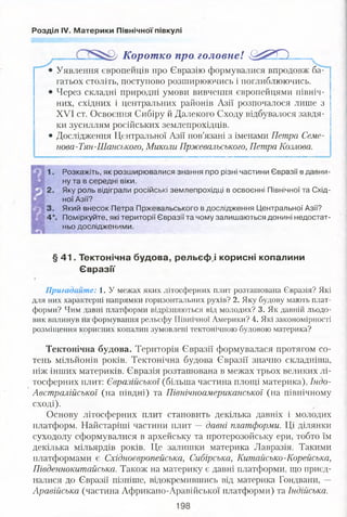 Розділ IV. Материки Північної півкулі
Корот ко про головне! ^ ^ * 0
Уявлення європейців про Євразію формувалися впродовж ба­
гатьох століть, поступово розширюючись і поглиблюючись.
Через складні природні умови вивчення європейцями північ­
них, східних і центральних районів Азії розпочалося лише з
XVI ст. Освоєння Сибіру й Далекого Сходу відбувалося завдя­
ки зусиллям російських землепрохідців.
• Дослідження Центральної Азії пов’язані з іменами Петра Семе-
нова-Тян-Шанського, Миколи Пржевальського, Петра Козлова.
Розкажіть, як розширювалися знання про різні частини Євразії в давни­
ну та в середні віки.
Яку роль відіграли російські землепрохідці в освоєнні Північної та Схід­
ної Азії?
Який внесок Петра Пржевальського в дослідження Центральної Азії?
Поміркуйте, які території Євразії та чому залишаються донині недостат­
ньо дослідженими.
§ 41. Тектонічна будова, рельєфні корисні копалини
Євразії
Пригадайте: 1. У межах яких літосферних плит розташована Євразія? Які
для них характерні напрямки горизонтальних рухів? 2. Яку будову мають плат­
форми? Чим давні платформи відрізняються від молодих? 3. Як давній льодо­
вик вплинув на формування рельєфу Північної Америки? 4. Які закономірності
розміщення корисних копалин зумовлені тектонічною будовою материка?
Тектонічна будова. Територія Євразії формувалася протягом со­
тень мільйонів років. Тектонічна будова Євразії значно складніша,
ніж інших материків. Євразія розташована в межах трьох великих лі­
тосферних плит: Євразійської (більша частина площі материка), Індо-
Австралійської (на півдні) та Північноамериканської (на північному
сході).
Основу літосферних плит становить декілька давніх і молодих
платформ. Найстаріші частини плит — давні платформи. Ці ділянки
суходолу сформувалися в архейську та протерозойську ери, тобто їм
декілька мільярдів років. Це залишки материка Лавразія. Такими
платформами є Східноєвропейська, Сибірська, Китайсько-Корейська,
Південнокитайська. Також на материку є давні платформи, що приєд­
налися до Євразії пізніше, відокремившись від материка Гондвани, —
Аравійська (частина Африкано-Аравійської платформи) та Індійська.
 