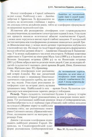 § 41. Тектонічна будова, рельєф.
Молоді платформи в Євразії займають 3найдіть на тектотчній
великі площі. Найбільші з них Західно- карті давні й молоді плат-
сибірська й Туранська. їх фундаменти за- форми в межах Євразії.
лягають на величезних глибинах і мають
вік декілька сотень мільйонів років, тобто ці платформи сформували­
ся наприкінці палеозойської ери.
Зближення або розходження літосферних плит супроводжувалися
складкоутворенням, вулканізмом і землетрусами вздовж їх меж. Унаслідок
цих процесів виникли велетенські області складчастості Євразії,
у межах яких чергуються високі гори й глибокі западини. У центральній
частині материка між платформними ділянками знаходиться давній Ура-
ло-Монгольський пояс, у межах якого активне горотворення відбувалося
впалеозойську еру. На півдні та сході Євразії продовжують формуватися
молоді сейсмічно активні області —Альпійсько-Гімалайська й Тихоокеан­
ська. У їх межах відбуваються численні землетруси. Руйнівні поштовхи
зафіксовані в Туреччині на півострові Мала Азія (1999 р.), в Індонезії на
Великих Зондських островах (2004 р.) та на Японських островах
(2011 р.) Вони забрали життя десятків тисяч людей. Саме до.молодих об­
ластей складчастості належать діючі вулкани Везувій, Етна, Ключевська
Сопка, Фудзіяма (мал. 97), Кракатау.
На межі літосферних плит розташова- За тектонічною картою
ний острів Ісландія. Він має океанічний поясніть, на межі яких лі-
тип земної кори і є верхівкою Північноат- тосферних плит виникли
лантичного серединного хребта, що висту- області складчастості Єв-
пає над водою. Унаслідок розсування лі- разії. Уякому напрямку ру-
і ■ хаються плити?
тосферних плит на острові діють вулкани
тріщинного типу. Найбільший із них — вулкан Текла. Вулканізм суп­
роводжується виверженням гарячих джерел і гейзерами.
Рельєф. Через складність тектонічної будови й тривалу історію
розвитку поверхня Євразії різноманітніша за поверхню інших мате­
риків. Тут розташовані найбільші рівнини Землі (Східноєвропейська,
Західносибірська та ін.) і найвищі гори (Гімалаї), найглибша западина
на суходолі (Мертве море) та найбільша
низовина світу, що розташована нижче
рівня Світового океану (Прикаспійська).
Отже, коливання висот на материку пе­
ревищує 9 км.
Давнім і молодим платформам відпо­
відають найбільші рівнини Євразії. На­
приклад, на Східноєвропейській плат­
формі розташована Східноєвропейська Мал. 97. Вулкан Фудзіяма
 