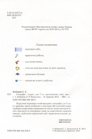 УДК 911(075.3)
ББК 26.82я721
K55
К55
Рекомендовано Міністерством освіти і науки України
(наказ МОН України від 20.07.2015 р. № 777)
/
Умовні позначення:
—перевірте себе;
—практичні роботи;
—для допитливих;
—готуємо повідомлення та міні-проекти;
—дізнаємося більше;
—оцінюємо власні здобутки.
К обернік С. Г.
Географія : підруч. для 7 кл. загальноосвіт. навч. закл. /
С, Г. Кобернік, Р. Р. Коваленко. —К: Грамота, 2015. —288 с.:іл.
ІБВК 978-966-349-528-6
Підручник відповідає новій програмі з географії для 7 кла­
су, ураховує вікові особливості школярів. Методичний апарат
і рубрики підручника спрямовані на якісне засвоєння навчаль­
ного матеріалу й спонукають учнів до самостійного творчого
пошуку, здійснення практичних дій і проведення власних до­
сліджень.
УДК 911(075.3)
ББК 26.82я721
ISBN 978-966-349-528-6
© Кобернік С. Г., Коваленко Р. Р., 2015
© Видавництво «Грамота», 2015
 