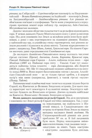 Розділ IV. Материки Північної півкулі
рівнина, на Сибірській —Середньосибірське плоскогір’я, на Південноки-
тайській —Велика Китайська рівнина, па. Індійській —плоскогір’я Декан,
на Західносибірській — Західносибірська рівнина. Але рівнини не­
обов’язково пов’язані з платформами. Часто вони утворюються в перед­
гірних прогинах земної кори поблизу гір, наприклад, Індо-Гангська,
Месопотамська низовини.
Давнім і молодим областям складчастості за рельєфом відповідають
гори. У межах давнього Урало-Монгольського поясу є різні за висотою
гори. Під дією зовнішніх сил Землі за мільйони років вони були зруй­
новані, а деякі з них перетворилися на підвищені рівнини. Пізніше,
у кайнозойську еру, в альпійську епоху горотворення, такі рівнини за­
знали розломів і піднялися на різну висоту. Такими відродженими го­
рами є, наприклад, Тянь-Шань, Алтай, Уральські гори. На півночі Євро­
пи височать давні середньовисотні Скандинавські гори.
До молодого Альпійсько-Гімалайського поясу належать численні
гірські системи: Піренеї, Апенніни, Альпи, Карпати, Кримські гори,
Гімалаї. Найвищі гори Європи —Альпи, найвища точка яких —гора
Монблан (4807 м). Найвищі гори світу — Гімалаї. Саме тут знахо­
диться найвища точка планети — гора Джомолунгма, або Еверест
(8850 м) (мал. 98). Ще 11 гімалайських вершин здіймаються на висо­
ту понад 8000 м. Вони вкриті багатовіковим снігом і льодом. Альпій­
сько-Гімалайський пояс — це не тільки гірські хребти, а й широкі
нагір’я між ними (наприклад, Іранське), а також гірські «вузли»
(Памір, Тибет).
Тихоокеанський складчастий пояс тягнеться вздовж східних берегів
Євразії, від Камчатки до Великих Зондських островів. Для цього поя­
су характерні часті землетруси й вулканічні явища. Землетруси най­
частіше бувають на Японських островах. Діючих вулканів найбільше
на Камчатці, Японських і Великих Зондських островах.
Вплив давнього льодовика на рельєф Євразії. Під дією внутрішніх
і зовнішніх сил Землі рельєф Євразії постійно змінювався. Так, у пері­
од похолодання, що відбувалося в Пів­
нічній півкулі, із Скандинавського пів­
острова та островів Нова Земля на південь
материка насувався давній льодовик. На
Східноєвропейській рівнині він досяг
приблизно 50° пн. ш. В Азії льодовиків
було мало. Період похолодання зміню­
вався потеплінням, і тоді льодовик танув —
Мал. 98. Джомолунгма «відступав» на північ. Таких «наступів»
(Еверест) і «відступів» льодовика було декілька.
200
 