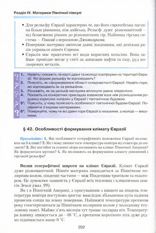 Розділ IV. Материки Північної півкулі
• Для рельєфу Євразії характерно те, що його європейська части­
на більш рівнинна, ніж азійська. Рельєф дуже різноманітний —
від безмежних рівнин до різновисоких гір. Найвища гірська си­
стема —Гімалаї з вершиною Джомолунгма.
• Поверхню материка змінили давні льодовики, які декілька ра­
зів укривали північ Європи.
• Євразія має практично всі види корисних копалин. Вона за­
ймає провідне місце у світі за запасами нафти та газу, руд ко­
льорових металів.
Назвіть і покажіть на карті давні та молоді платформи на території Євра­
зії. Які форми рельєфу їм відповідають?
Поясніть, як сформувалися області складчастості Євразії. Назвіть гори,
які відповідають їм за рельєфом.
Розкажіть, як на рельєф материка вплинуло давнє зледеніння.
Покажіть на конкретних прикладах взаємозв’язок між розміщенням ро­
довищ корисних копалин у Євразії і тектонічною будовою.
Поясніть, у чому полягають особливості тектонічної будови Євразії. По­
рівняйте з іншими материками.
Поміркуйте, чому не всі давні гори Євразії є низькими, а молоді — висо­
кими.
§ 42. Особливості формування клімату Євразії
Пригадайте: і. Які особливості географічного положення Євразії вплива­
ють на її клімат? 2. Як і чому змінюється температура повітря від екватора до по­
люсів? 3. Які постійні та сезонні вітри впливають на клімат Північної Америки?
Як формуються мусони? 4. Як впливають на формування клімату рівнинний і
гірський рельєфи?
Вилив географічної широти на клімат Євразії. Клімат Євразії
дуже різноманітний. Північ материка знаходиться за Північним по­
лярним колом, південні частини —між Південним тропіком та еквато­
ром. Це зумовлює наявність у Євразії всіх теплових і кліматичних поя­
сів Землі (мал. 99).
Як і в Північній Америці, з просуванням з півночі на південь тем­
пература повітря поступово зростає внаслідок збільшення кута падіння
прОхМенів сонця на земну поверхню. Найнижчі температури протягом
року спостерігаються за Північним полярним колом у холодному теп­
ловому поясі. Майже п’ять місяців тут триває полярна ніч. Температу­
ра взимку знижується до -40 °С, а протягом короткого літа дуже рід­
ко піднімається вище 0 °С.
202
 
