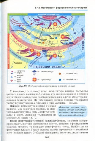 § 42. Особливості формування клімату Євразії
4
х /Ж Азіатський
. Гімалаї
Щ% і
муса
Африка
° ° І Н Д ^ Й С Ь К И ^ О К Е А Н )іоо°
Х о ло д н и и те п ло в и и пояс
напрямки
вітрів
холодні
течії
волога погода
pH — НИ ЗЬКИМ ТИСК
— високии тисксуха погодатеплі
течії
Мал. 99. Особливості кліматотвірних чинників Євразії
У помірному тепловому поясі температура повітря поступово
зростає з півночі на південь. Оскільки кут падіння сонячних променів
протягом року змінюється, спостерігається значна річна амплітуда ко­
ливання температури. На узбережжях океанів різниця температур
узимку й улітку менша, а чим далі в глиб материка —більша.
Найвищі температури повітря в Євразії Поясніть причини зр0с_
на півдні, між Північним тропіком та еква- тання річн0І
тором, адже протягом року Сонце тут пере- коливання температури з
буває в зеніті. Зазвичай температура не віддаленістю від океану.
опускається нижче +20 °С.
Вплив циркуляції атмосфери на клімат Євразії. На клімат матери­
ка впливають постійні переміщення повітря, пов’язані з формуванням
областей високого та низького атмосферного тиску. Найбільше на
формування клімату Євразії впливає західне перенесення — постійний
вітер помірних широт. З області підвищеного тиску над Атлантичним
203
 