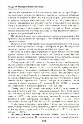 Розділ IV. Материки Північної півкулі
океаном він приносить на материк вологе морське повітря. Морські
повітряні маси залишають найбільше вологи на західному узбережжі
Європи, де випадає майже 1000 мм опадів на рік. Просуваючись над
материком, повітряні маси змінюють свої властивості: віддають вологу,
а також нагріваються від суходолу влітку й охолоджуються взимку.
Тому з просуванням у глиб Євразії річна кількість опадів зменшуєть­
ся, а річна амплітуда коливання температури зростає. Цьому сприяє
велика видовженість материка із заходу на схід. Найменше опадів от­
римують центральні райони Азії.
На південний захід материка впливає північно-східний пасат. Він
приносить на Аравійський півострів із центральних частин Азії сухе й
спекотне повітря.
Північно-східні вітри забезпечують надходження на материк холод­
ного й сухого арктичного повітря з полярних широт. їх вторгнення
зумовлює раптові похолодання, весняні й осінні заморозки.
На сході та півдні Євразії формуються дуже потужні сезонні вітри
мусони, що пов’язано з різною швидкістю нагрівання материка й океану.
Суходіл швидко нагрівається та швидко віддає тепло, натомість океаніч­
ні маси нагріваються повільно й повільно охолоджуються.
Улітку територія Азії сильно нагрівається й над нею формується
область низького атмосферного тиску —азійський мінімум. Сюди з Ти­
хого й Індійського океанів, де тиск трохи вищий, прямують вологі
повітряні маси. Так виникає літній мусон. Він приносить у Південну й
Південно-Східну Азію велику кількість опадів. На півострові Індо­
стан, біля підніжжя Гімалаїв, знаходиться «полюс дощу» земної кулі —
поселення Черапунджі. У цьому районі рух вологого повітря з Індій­
ського океану перепиняють Гімалаї. Повітря, піднімаючись, охоло­
джується й віддає свою вологу. Тут випадає 10 000-12 000 тис. мм опа­
дів (порівняйте: в Україні на рівнині —700-300 мм).
Узимку суходіл в Азії швидко вихолоджується й над ним утворюється
високий атмосферний тиск — азійський максимум. Його центр знахо­
диться неподалік озера Байкал у Сибіру. Тут у січні температура знижу­
ється до -40 °С. Із центру високого тиску холодне й сухе повітря поши­
рюється в усіх напрямках, передусім на схід — у бік Тихого
океану й на південь —у бік Індійського. Так утворюється зимовий мусон.
У міжгірних улоговинах, куди стікає й де застоюється холодне по­
вітря, температура ще нижча. Наприклад, у місті Оймякон зафіксовано
найнижчу температуру повітря Північної півкулі 71 °С, а у Верхо­
янську ------68 °С.
Вплив підстильної поверхні на клімат Євразії. Помітно впливає на
клімат материка рельєф. Переважання на заході Євразії рівнинних
204
 