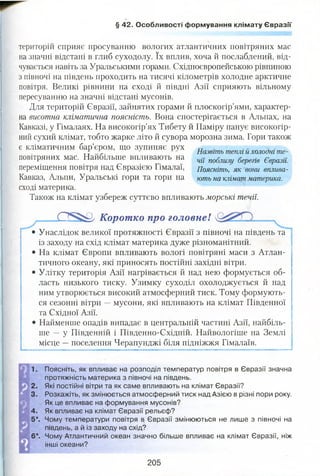§ 42. Особливості формування клімату Євразії
територій сприяє просуванню вологих атлантичних повітряних мас
на значні відстані в глиб суходолу. їх вплив, хоча й послаблений, від­
чувається навіть за Уральськими горами. Східноєвропейською рівниною
з півночі на південь проходить на тисячі кілометрів холодне арктичне
повітря. Великі рівнини на сході й півдні Азії сприяють вільному
пересуванню на значні відстані мусонів.
Для територій Євразії, зайнятих горами й плоскогір’ями, характер­
на висотна кліматична поясність. Вона спостерігається в Альпах, на
Кавказі, у Гімалаях. На високогір’ях Тибету й Паміру панує високогір­
ний сухий клімат, тобто жарке літо й сувора морозна зима. Гори також
є кліматичним бар’єром, іцо зупиняє рух ТТ . „ 3 .
5 Назвіть теплі и холодні те-
повітряних мас. Найбільше впливають на % поблту 6ереш Євразії
переміщення повітря над Євразією Гімалаї, Поясніть, як вони вплива-
Кавказ, Альпи, Уральські гори та гори на ють на кліматматерика.
сході материка.
Також на клімат узбереж суттєво впливають морські течії.
0 ^ * 5 ^ Коротко про головне!
• Унаслідок великої протяжності Євразії з півночі на південь та
із заходу на схід клімат материка дуже різноманітний.
• На клімат Європи впливають вологі повітряні маси з Атлан­
тичного океану, які приносять постійні західні вітри.
• Улітку територія Азії нагрівається й над нею формується об­
ласть низького тиску. Узимку суходіл охолоджується й над
ним утворюється високий атмосферний тиск. Тому формують­
ся сезонні вітри —мусони, які впливають на клімат Південної
та Східної Азії.
• Найменше опадів випадає в центральній частині Азії, найбіль­
ше — у Південній і Південно-Східній. Найвологіше на Землі
місце —поселення Черапунджі біля підніжжя Гімалаїв.
— « г я т г :жа і ■■іиіиііііііт ііиіииііітііііімц— ітоюгм— іічіііі— ми 'ііішніїїииим— ■митніміііит ічігм— мч— ■»,ш«іптні»г?
1 . П о я с н і т ь , я к впливає на розподіл температур повітря в Євразії значна
протяжність материка з півночі на південь.
2. Які постійні вітри та як саме впливають на клімат Євразії?
3. Розкажіть, як змінюється атмосферний тиск над Азією в різні пори року.
Як це впливає на формування мусонів?
4. Як впливає на клімат Євразії рельєф?
5*. Чому температури повітря в Євразії змінюються не лише з півночі на
південь, а й із заходу на схід?
6*. Чому Атлантичний океан значно більше впливає на клімат Євразії, ніж
інші океани?
205
 
