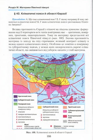 Розділ IV. Материки Північної півкулі
ІХОТСЬКЕ
Токіо
ІШКЄНТ
Бенгальсько
затока•
йський ОКЕАН
Велика протяжність Євразії з півночі на південь зумовлює форму­
вання над її територією всіх типів повітряних мас —арктичних, помір­
них, тропічних, екваторіальних. Тому на материку представлені всі
кліматичні пояси Північної півкулі (мал. 100). Значна протяжність
материка із заходу на схід спричинює великий контраст клімату в
межах одного кліматичного поясу. Особливо це помітно в помірному
та субтропічному поясах, у межах яких виокремлюють окремі кліма­
тичні області, що змінюються від узбереж океанів у глиб материка.
£ Арктичний пояс
і Субарктичний пояс
Помірний пояс
Кліматичні області
помірного поясу
1 морська
2 помірно континентальна
3 континентальна
4 різкоконтинентальна
5 мусонна
Межі
— кліматичних поясів
— — — кліматичних областей
Субтропічний пояс
Кліматичні області
субтропічного поясу
З континентальна
5 мусонна
6 середземноморська
Тропічний пояс
Субекваторіальний
пояс
Екваторіальний
пояс
Області високогір-
' ного клімату
Оймякон — полюс холоду
Північної півкулі
Мал. 100. Кліматичні пояси й області Євразії
206
§ 43. Кліматичні пояси й області Євразії
Пригадайте: і. Що таке кліматичний поясі 2. У якому напрямку й чому змі­
нюються кліматичні пояси? 3. У яких кліматичних поясах розташована Північ­
на Америка?
 