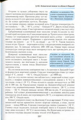 § 43. Кліматичні пояси та області Євразії
Острови та вузька узбережна смуга на Визначте за малюнком 100,
півночі материка розташовані в арктичному у яких кліматичних поясах
кліматичному поясі. Протягом року тут па- лежить Євразія. Порівняй-
нують холодні й сухі арктичні повітряні ма- те 3 Північною Америкою.
си. Це клімат арктичних пустель. Полярну
ніч, що триває півроку, змінює полярний день. Середня температура січ­
ня становить 28 ... -40 °С, улітку —близько 0 °С. Дмуть сильні вітри,
хмари затуляють сонце. Спостерігаються незначні опади у вигляді снігу.
Субарктичний кліматичний пояс охоплює острів Ісландію та пів­
нічний край материка від Скандинавського до Чукотського півострова.
Узимку тут переважають арктичні повітряні маси, улітку —повітряні
маси з помірних широт. Порівняно з арктичним поясом літо значно
тепліше: на півночі —до +5 °С, на півдні —до +15 °С. Також панують
сильні вітри. Опади —переважно влітку з надходженням помірних по­
вітряних мас. їх випадає небагато: 200-400 мм. Однак через низькі
температури повітря вода мало випаровується, що призводить до за­
болочування значних площ.
Помірний клімат ичний пояс охоплює З ’ясуйте за малюнком 100,
найбільшу територію. На клімат Європи іс- як* кліматичні області ви-
тотно впливають повітряні маси з Атлан- окремлюють у межах по-
тичного океану, що пов’язано із західним міРного поясу Євразії. Чим
т-г. . відрізняються кліматичні
перенесенням, а також тепла Північноат- ... 0' умови в кожній із нихг
лантична течія.
Під впливом вологих повітряних мас з Атлантики в Західній Євро­
пі формується морський клімат. Середня температура січня тут пере­
вищує 0 °С, липня —+16 °С. Опадів багато —до 1000 мм.
Далі на схід вплив океану послаблюється, і морський клімат пере­
ходить у помірно континентальний з холоднішою зимою (-6 °С) та
теплішим літом (+19 °С). Річна кількість опадів зменшується до 900
або й 500 мм. За Уральськими горами на Західносибірській рівнині
клімат стає континентальним. Зимові морози сягають -20 °С, а літня
спека -- +22 °С. Опадів випадає менше 400 мм на рік. У центральних
районах Азії клімат різкоконтинентальний з великими амплітудами
температур літа й зими, які перевищують 50 °С, а в окремих місцях на­
віть 100 °С. Опадів мало.
Клімат помірного поясу на Далекому Сході мусонний. Улітку тихо­
океанський мусон приносить вологе морське повітря, а отже, значні
опади —понад 800 мм. Середня температура липня становить +18 °С.
Узимку сюди надходять холодні повітряні маси із Східного Сибіру,
тому зима холодна (-16 °С) і малосніжна. На Японських островах зи­
ма значно тепліша завдяки впливу теплої течії Куросіо.
207
 