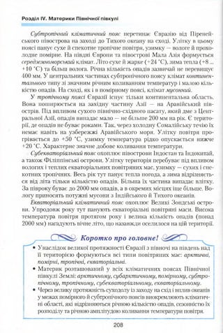 Розділ IV. Материки Північної півкулі
Субтропічний кліматичний пояс перетинає Євразію від Піреней­
ського півострова на заході до Тихого океану на сході. Улітку в цьому
поясі панує сухе й спекотне тропічне повітря, узимку —вологе й прохо­
лодне помірне. На півдні Європи та півострові Мала Азія формується
середземноморський клімат. Літо сухе й жарке (+24 °С), зима тепла (+8 ...
+10 °С) та більш волога. Річна кількість опадів зазвичай не перевищує
400 мм. У центральних частинах субтропічного поясу клімат континен­
тального типу зі значним річним коливанням температур і малою кіль­
кістю опадів. На сході, як і в помірному поясі, клімат мусонний.
У тропічному поясі Євразії існує тільки континентальна область.
Вона поширюється на західну частину Азії — на Аравійський пів­
острів. Під впливом сухого північно-східного пасату, який дме з Цент­
ральної Азії, опадів випадає мало —не більше 200 мм на рік. Є терито­
рії, де опадів не буває роками. Так, через холодну Сомалійську течію їх
немає навіть на узбережжі Аравійського моря. Улітку повітря про­
грівається до +50 °С, узимку температура рідко опускається нижче
+20 °С. Характерне значне добове коливання температури.
Субекваторіальний пояс охоплює півострови Індостан та Індокитай,
а також Філіппінські острови. Улітку територія перебуває під впливом
вологих і теплих екваторіальних повітряних мас, узимку —сухих і спе-
котних тропічних. Весь рік тут панує тепла погода, а зима відрізняєть­
ся від літа тільки кількістю опадів. Більша їх частина випадає влітку.
За півроку буває до 2000 мм опадів, а в окремих місцях іще більше. Во­
логу приносять потужні мусони з Індійського й Тихого океанів.
Екваторіальний кліматичний пояс охоплює Великі Зондські остро­
ви. Упродовж року тут панують екваторіальні повітряні маси. Висока
температура повітря протягом року і велика кількість опадів (понад
2000 мм) нагадують вічне літо, що назавжди оселилося на цій території.
0 ^ 5 ^ !/ Корот ко про головнеІ
• Унаслідок великої протяжності Євразії з півночі на південь над
її територією формуються всі типи повітряних мас: арктичні,
помірні, тропічні, екваторіальні.
• Материк розташований у всіх кліматичних поясах Північної
півкулі Землі: арктичному, субарктичному, помірному, субтро­
пічному, тропічному, субекваторіальному, екваторіальному.
• Через велику протяжність суходолу із заходу на схід і вплив океанів
у межах помірного й субтропічного поясів виокремлюють кліматич­
ні області, які відрізняються річною кількістю опадів, сезонністю їх
розподілу та річною амплітудою коливання температури повітря.
 