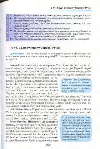 § 44. Води суходолу Євразії. Річки
1.
2.
4.
5*.
Назвіть усі кліматичні пояси, у межах яких розміщена територія Євразії.
Які повітряні маси впливають на формування клімату основних і пере­
хідних кліматичних поясів Євразії?
Чому в межах помірного й субтропічного поясів клімат змінюється із за­
ходу на схід?
Охарактеризуйте один із кліматичних поясів Євразії.
Порівняйте кліматичні умови помірного кліматичного поясу Євразії та
Північної Америки. Поясніть, чим зумовлені подібність і відмінність кліма­
ту одних і тих самих кліматичних поясів різних материків.
Чим відрізняється клімат європейської та азійської частин материка?
§ 44. Води суходолу Євразії. Річки
Пригадайте: 1. Як впливає клімат на поширення річок? 2. Як залежать від
кліматичних умов живлення та режим річок? 3. За яким планом характеризу­
ють річку?
Розподіл вод суходолу на материку. Унаслідок значних кліматич­
них відмінностей води суходолу розміщені на території Євразії вкрай
нерівномірно. Найгустіша їх мережа спостерігається на океанічних узбе­
режжях. З просуванням у глиб материка кількість водойм зменшується.
За рівнем забезпеченості водою на те­
риторії Євразії виокремлюють декілька ра­
йонів. До територій з великою кількістю
вод суходолу належать західна й північна
частини Європи, гірські райони Альп і
Карпат, південно-східна частина Азії. До­
статню кількість водойм мають Східноєвропейська рівнина, Північна
та Східна Азія, півострів Індостан. Нестача води відчувається на се­
редземноморському узбережжі Європи. Украй мало забезпечені во­
дою Аравійський півострів і Центральна Азія.
Річкові басейни. У Євразії знаходиться більшість великих річок Землі.
Річки материка несуть свої води в усі чотири океани. Велику площу зай­
мають басейни внутрішнього стоку — май­
же 1/3 території материка (мал. 101, с. 210).
Річки басейну Північного Льодовитого
океану. До басейну цього океану належать
великі річки на півночі Азії: Об, Єнісей і Ле­
на. Найповноводніша з них —річка Єнісей.
Найбільший річковий басейн в Євразії має
Об (майже 3 млн км2). Річки беруть початок
у горах Південного Сибіру, тому у верхів’ях
209
За фізичною картою світу
визначте, які форми рель­
єфу є вододілами річкових
басейнів Євразії. З ’ясуйте,
до басейнів яких океанів
належать найбільші річки
Євразії. Які єрічки басейну
внутрішнього стоку? Куди
вони впадають?
З ’ясуйте, які кліматичні
пояси й області вирізня­
ються найбільшою кількістю
водойм, а які — наймен­
шою. Поясніть, чому.
 