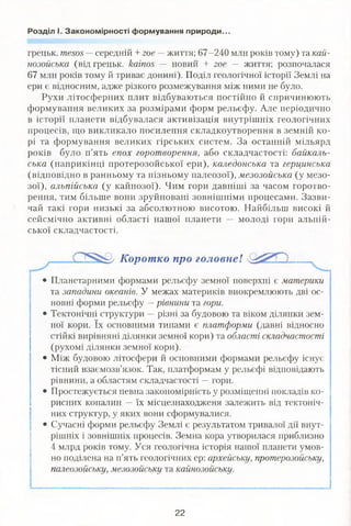 Розділ І. Закономірності формування природи.
грецьк. ше505 —середній + гое — життя; 67-240 млн років тому) та кай­
нозойська (від грецьк. каіпоз — новий + гое — життя; розпочалася
67 млн років тому й триває донині). Поділ геологічної історії Землі на
ери є відносним, адже різкого розмежування між ними не було.
Рухи літосферних плит відбуваються постійно й спричинюють
формування великих за розмірами форм рельєфу. Але періодично
в історії планети відбувалася активізація внутрішніх геологічних
процесів, що викликало посилення складкоутворення в земній ко­
рі та формування великих гірських систем. За останній мільярд
років було п’ять епох горотворення, або складчастості: байкаль­
ська (наприкінці протерозойської ери), каледонська та герцинська
(відповідно в ранньому та пізньому палеозої), мезозойська (у мезо­
зої), альпійська (у кайнозої). Чим гори давніші за часом горотво­
рення, тим більше вони зруйновані зовнішніми процесами. Зазви­
чай такі гори низькі за абсолютною висотою. Найбільш високі й
сейсмічно активні області нашої планети — молоді гори альпій­
ської складчастості.
Коротко про головне! ..
|
• Планетарними формами рельєфу земної поверхні є материки
та западини океанів. У межах материків виокремлюють дві ос­
новні форми рельєфу —рівнини та гори.
• Тектонічні структури —різні за будовою та віком ділянки зем­
ної кори. їх основними типами є платформи (давні відносно
стійкі вирівняні ділянки земної кори) та області складчастості
(рухомі ділянки земної кори).
• Між будовою літосфери й основними формами рельєфу існує
тісний взаємозв’язок. Так, платформам у рельєфі відповідають
рівнини, а областям складчастості —гори.
• Простежується певна закономірність у розміщенні покладів ко­
рисних копалин —- їх місцезнаходженя залежить від тектоніч­
них структур, у яких вони сформувалися.
• Сучасні форми рельєфу Землі є результатом тривалої дії внут­
рішніх і зовнішніх процесів. Земна кора утворилася приблизно
4 млрд років тому. Уся геологічна історія нашої планети умов­
но поділена на п’ять геологічних ер: архейську, протерозойську,
палеозойську, мезозойську та кайнозойську.
22
 