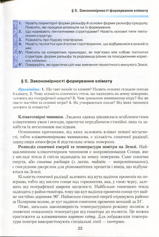 § 5. Закономірності формування клімату
1. Назвіть планетарні форми рельєфу й основні форми рельєфу суходолу.
Поясніть, які процеси вплинули на їх формування.
2. Що називають тектонічними структурами? Назвіть основні типи текто­
нічних структур.
3. Розкажіть про будову платформи.
4. Назвіть геологічні ери й епохи горотворення, що відбувалися в кожній із
них.
5*. Поясніть на конкретних прикладах, як пов’язані між собою тектонічні
структури, форми рельєфу та родовища різних за походженням корис­
них копалин.
6*. Поміркуйте, які практичні цілі має вивчення геологічного минулого Землі.
§ 5. Закономірності формування клімату
Пригадайте: 1. Що таке погода та кліматі Назвіть основні складові погоди
й клімату. 2. Чому кількість сонячного тепла, що надходить на земну поверхню,
залежить від географічної широти? 3. Чим зумовлене виникнення вітру? Які ви
знаєте постійні та сезонні вітри? 4. Як утворюються опади? Від яких чинників
залежить їх кількість?
Кліматотвірні чинники. Людина здавна цікавилася особливостями
кліматичних умов і погоди, прагнучи передбачити стихійні лиха та за­
побігти їх негативним наслідкам.
Основними причинами, від яких залежить клімат певної місцево­
сті, тобто кліматотвірними чинниками, є кількість сонячної радіації,
циркуляція атмосфери й підстильна земна поверхня.
Розподіл сонячної енергії та температури повітря на Землі. Най­
важливішим кліматотвірним чинником є випромінювання Сонця, яке
у вигляді тепла й світла надходить на земну поверхню. Саме сонячна
енергія, або сонячна радіація (з латин. гасНайо — випромінювання),
є своєрідним джерелом для різноманітних процесів і явищ, що відбува­
ються на Землі.
Кількість сонячної радіації залежить від кута падіння променів на по­
верхню, тобто від висоти сонця над горизонтом, яка, у свою чергу, зале­
жить від географічної широти місцевості. Найбільше сонячного тепла
надходить у район екватора, тому що кут падіння променів сонця тут май­
же постійно дорівнює 90°. Найменше сонячної енергії отримують райони
за Полярним колом, де кут падіння сонячних променів менший за 24°.
Отже, загальна закономірність температурного режиму полягає в
зниженні показників температури від екватора до полюсів. Це можна
простежити за кліматичною картою світу. Для зображення темпера­
тури повітря використовують спеціальні лінії —ізотерми.
 